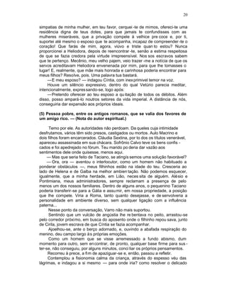 20

simpatias de minha mulher, em teu favor, cerquei -te de mimos, ofereci-te uma
residência digna de teus dotes, para que jamais te confundisses com as
mulheres miseráveis, que a privação compele à velhice pre coce e, por ti,
suportei até mesmo o esposo que te acompanha, incapaz de compreender -te o
coração! Que farás de mim, agora, viúvo e triste quan to estou? Nunca
proporcionei a Heliodora, depois de reencontrar -te, senão a estima respeitosa
de que se fazia credora pela virtude irrepreensível. Nos sos escravos sabem
que te pertenço. Mecênio, meu velho pajem, veio trazer -me a notícia de que os
servos acreditavam Heliodora envenenada por mim, para que lhe tomasses o
lugar! E, realmente, que mãe mais honrada e carinhosa poderia encontrar para
meus filhos? Resolve, pois. Uma palavra tua bastará.
     —E meu esposo? — indagou Cíntia, com inex primivel temor na voz.
     Houve um silêncio expressivo, dentro do qual Vetúrio parecia meditar,
intencionalmente, expres sando-se, logo após:
     —Pretendo oferecer ao teu esposo a qu itação de todos os débitos. Além
disso, posso ampará-lo noutros setores da vida imperial. A distância de nós,
conseguiria dar expansão aos próprios ideais.

(5) Pessoa pobre, entre os antigos romanos, que se valia dos favores de
um amigo rico. — (Nota do autor espiritual.)

     Temo por ele. As autoridades não perdoam. Da queles cuja intimidade
desfrutamos, vários têm sido presos, castigados ou mortos. Aulo Macrino e
dois filhos foram encarcerados. Cláudia Sextina, por to dos os títulos venerável,
apareceu assassinada em sua chácara. Sofrônio Calvo teve os bens confis -
cados e foi apedrejado no fórum. Teu marido po deria dar vazão aos
sentimentos dele onde quisesse, menos aqui.
     — Mas que seria feito de Taciano, se atingís semos uma solução favorável?
     — Ora, ora — aventou o interlocutor, como um homem não habituado a
ponderar obstáculos —, meus filhinhos estão na idade do teu. Cresceria ao
lado de Helena e de Galba na melhor ambien tação. Não podemos esquecer,
igualmente, que a minha herdade, em Lião, neces sita de alguém. Alésio e
Pontimiana, meus administradores, sempre reclamam a presença de pelo
menos um dos nossos familiares. Dentro de alguns anos, o pequenino Taciano
poderia transferir-se para a Gália e assumir, em nossa propriedade, a posição
que lhe compete. Viria a Roma, tanto quanto desejasse, e de senvolveria a
personalidade em ambiente diverso, sem qualquer ligação com a influência
paterna...
     Nesse ponto da conversação, Varro não mais suportou.
     Sentindo que um vulcão de angústia lhe re bentava no peito, arrastou-se
pelo corredor próximo, em busca do aposento onde o filhinho repou sava, junto
de Cirila, jovem escrava de que Cíntia se fazia acompanhar.
     Ajoelhou-se, ante o berço adornado, e, ouvindo a abafada respiração do
menino, deu campo largo à s próprias emoções.
     Como um homem que se visse arremessado a fundo abismo, dum
momento para outro, sem en contrar, de pronto, qualquer base firme para sus -
ter-se, não conseguiu, por alguns minutos, conci liar os próprios pensamentos.
     Recorreu à prece, a fim de apaziguar-se e, então, passou a refletir.
     Contemplou a fisionomia calma da criança, através do espesso véu das
lágrimas, e indagou a si mesmo — para onde iria? como resolver o delicado
 