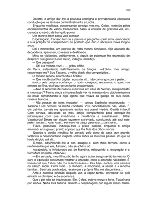200

     Decerto, o amigo dar-lhe-ia pousada condigna e providenciaria adequada
condução que os levasse confortàvelment e a Lucila...
     Enquanto meditava, conversando consigo mes mo, Celso, norteado pelos
esclarecimentos de vários transeuntes, bateu à entrada de graciosa vila, en -
cravada no centro de tranquilo pomar.
    Um escravo bem posto veio atender.
    Esperançado, Taciano tom ou a palavra e perguntou pelo amo, enunciando
a sua posição de com panheiro do pretérito que não o abraçava havia longos
anos.
    Dai a momentos, um patrício de rosto menos simpático, tipo acabado da
decadência, apareceu, coxeante e desleixado.
    Mirou os visitantes, detidamente, e, depois de estampar fria expressão de
desprezo que gelou Quinto Celso, indagou, irritadiço:
    — Que desejam?
    — Oh! é a mesma voz!... — gritou o filho
de Varro, estendendo instintivamente os braços. —Fúlvio, meu amigo,
reconheces-me? Sou Taciano, o velho aliado das competições...
    O romano recuou aborrecido e bradou:
    — Que insolência! Por Júpiter, nunca te vi!... não comungo com a peste...
    Iludido pela própria confiança, o recém -chegado, retomando o apoio nos
ombros do filho, explicou-se um tanto desapontado:
     —Não te recordas de nossos exercícios em casa de Vetúrio, meu padrasto
e meu sogro? Tenho ainda a impressão de ver -te manejando o gládio reluzente
ou então comandando a biga ligeira, que voava ao galope de teus belos
cavalos brancos...
    — Não passas de reles impostor! — tornou Espêndio encolerizado. —
Taciano é um homem da minha condição. Vive honradamente nas Gálias. É
um patrício. Jamais me apareceria em tua exe crável miséria. Gaulês imbecil!
Com certeza, abusaste do meu antigo companheiro para extorquir -lhe
informações com que invadir -me a residência e assaltar -me!... Biltre!
Vagabundo! Deves ser algum nazareno extraviado, conduzindo até aqui este
jovem ladrão!... Rua! Rua!... Ponham -se daqui para fora!... para fora!...
     Fúlvio, possesso, indicava-lhes a praça pública, enquanto o amigo
arruinado enxugava o pranto copioso que lhe fluía dos olhos mortos.
     Quando o portão metálico foi cerrado pelo dono da casa com grande
violência, o desencantado via jante voltou sobre os mesmos passos em que se
havia dirigido até ali...
     O moço, adivinhando-lhe a dor, abraçou-o, com mais ternura, como a
reafirmar-lhe que ele, Taciano, não se achava só.
     Agradecido, o infortunado pai de Blandina, esboçando a resignação e a
humildade no rosto, observou:
    — Em verdade, meu filho, não tenho agora outro amigo senão tu mesmo, O
ouro e a posição costumam mostrar a amizade, onde a amizade não existe. É
impossível que Fúlvio não me reconhe cesse... Sou hoje, porém, uma sombra
no campo social. Perdi tudo... o dinhe iro, a mocidade, a saúde e o renome
familiar... Sem tais predicados, receio que a própria filha me desconheça...
    Ante a dolorida inflexão daquela voz, o rapaz tentou enveredar -se pela
estrada do otimismo e da esperança.
    Que o pai não se inquietasse. Ele, C elso, estava moço e forte. Trabalharia
por ambos. Nada lhes faltaria. Quanto à hospedagem por algum tempo, trazia
 