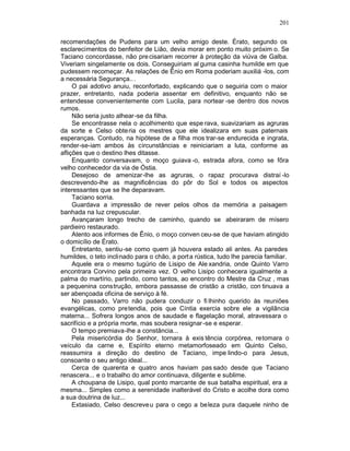 201

recomendações de Pudens para um velho amigo deste. Érato, segundo os
esclarecimentos do benfeitor de Lião, devia morar em ponto muito próxim o. Se
Taciano concordasse, não pre cisariam recorrer à proteção da viúva de Galba.
Viveriam singelamente os dois. Conseguiriam al guma casinha humilde em que
pudessem recomeçar. As relações de Ênio em Roma poderiam auxiliá -los, com
a necessária Segurança.. .
     O pai adotivo anuiu, reconfortado, explicando que o seguiria com o maior
prazer, entretanto, nada poderia assentar em definitivo, enquanto não se
entendesse convenientemente com Lucila, para nortear -se dentro dos novos
rumos.
     Não seria justo alhear-se da filha.
     Se encontrasse nela o acolhimento que espe rava, suavizariam as agruras
da sorte e Celso obteria os mestres que ele idealizara em suas paternais
esperanças. Contudo, na hipótese de a filha mos trar-se endurecida e ingrata,
render-se-iam ambos às circunstâncias e reiniciariam a luta, conforme as
aflições que o destino lhes ditasse.
     Enquanto conversavam, o moço guiava -o, estrada afora, como se fôra
velho conhecedor da via de Óstia.
     Desejoso de amenizar-lhe as agruras, o rapaz procurava distraí -lo
descrevendo-lhe as magnificências do pôr do Sol e todos os aspectos
interessantes que se lhe deparavam.
     Taciano sorria.
     Guardava a impressão de rever pelos olhos da memória a paisagem
banhada na luz crepuscular.
     Avançaram longo trecho de caminho, quando se abeiraram de mísero
pardieiro restaurado.
     Atento aos informes de Ênio, o moço conven ceu-se de que haviam atingido
o domicílio de Érato.
     Entretanto, sentiu-se como quem já houvera estado ali antes. As paredes
humildes, o teto inclinado para o chão, a port a rústica, tudo lhe parecia familiar.
     Aquele era o mesmo tugúrio de Lisipo de Ale xandria, onde Quinto Varro
encontrara Corvino pela primeira vez. O velho Lisipo conhecera igualmente a
palma do martírio, partindo, como tantos, ao encontro do Mestre da Cruz , mas
a pequenina construção, embora passasse de cristão a cristão, con tinuava a
ser abençoada oficina de serviço à fé.
     No passado, Varro não pudera conduzir o fi lhinho querido às reuniões
evangélicas, como pretendia, pois que Cíntia exercia sobre ele a vigilância
materna... Sofrera longos anos de saudade e flagelação moral, atravessara o
sacrifício e a própria morte, mas soubera resignar -se e esperar.
     O tempo premiava-lhe a constância...
     Pela misericórdia do Senhor, tornara à exis tência corpórea, retomara o
veículo da carne e, Espírito eterno metamorfoseado em Quinto Celso,
reassumira a direção do destino de Taciano, impe lindo-o para Jesus,
consoante o seu antigo ideal...
     Cerca de quarenta e quatro anos haviam pas sado desde que Taciano
renascera... e o trabalho do amor continuava, diligente e sublime.
     A choupana de Lisipo, qual ponto marcante de sua batalha espiritual, era a
mesma... Simples como a serenidade inalterável do Cristo e acolhe dora como
a sua doutrina de luz...
     Extasiado, Celso descreve u para o cego a beleza pura daquele ninho de
 