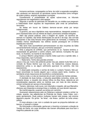 203

     Inúmeros senhores, congregados na faina de coibir a expansão evangélica,
não vacilavam em denunciar os servidores menos favorecidos como inimigos
da ordem pública, exigindo represálias e punições.
     Considerando a probabilidade de ações subver sivas, os tribunais
regurgitavam de magistrados e dem agogos.
     Segundo a opinião do patriciado em decadên cia, os cristãos que pregavam
a fraternidade eram arguidos de responsáveis pela onda de pensamento
renovador.
     As festas em louvor de Galieno demorar -se-iam ainda por tempo
indeterminado.
     O governo, por seus dignitários mais repre sentativos, desejando entreter o
povo impressionado com as vitórias de Sapor, promovera variadas exibições.
     Além das preces públicas, ante a imagem de Júpiter, do sacrifício de
animais no Capitólio, das fartas distribuições de aze ite e de trigo, das corri das
eletrizantes e das lutas ferozes entre gladia dores de nomeada, a matança de
cristãos menos classificados nas esferas sociais prosseguia em si nistros
espetáculos noturnos.
     Não seria mais aconselhável permanecessem os dois via jantes da Gália
convenientemente reclusos, até que a tormenta cessasse?
     Ante a pergunta do anfitrião, que permanecia no ar, Taciano lembrou a
necessidade de ganharem o centro urbano, sem demora. Competia -lhe apa-
recer, no Aventino, na manhã do dia imediato .
     E porque Máximo perguntasse a Quinto Celso qual era a opinião dele, o
moço respondeu, bem humorado:
     — Nada temo. Tenho dois grandes amores:
Jesus e meu pai. Como não pretendo perder meu pai, estarei muito feliz com a
vontade de Nosso Senhor que nos uniu. Se realizarmos nossos dese jos,
estaremos juntos e, se algum sofrimento apa recer no caminho, não nos
separaremos.
     A observação conquistou o sorriso de todos e o próprio Taciano, feliz por
haver encontrado no mundo alguém que o amava assim tanto, mostrou no
semblante sinais inequívocos de reconforto e contentamento.
     Caíra a noite, e o céu se recamara de um sem número de iriantes estrelas.
     A claridade de duas tochas, a reduzida assembléia comentou, ainda, por
bastante tempo, a respeito dos árduos trilhos d a Boa Nova, detendo-se em
considerações especiais sobre os mártires que, por mais de dois séculos,
vinham tombando em serviço à Humanidade.
     Taciano, silencioso, tudo ouvia, com discrição e respeito, até que Marcelino
ofereceu aos hóspedes a enxerga limpa e modesta, em que deviam repousar.
     Na manhã seguinte, puseram -se ambos em caminho.
     Avançaram esperançosos pela via Ostiense e estavam prestes a entrar na
cidade, quando, nas adjacências da Pirâmide de Céstio, notou Celso, com -
pacto ajuntamento. Duas pobre s mulheres haviam sido presas, sob enorme
algazarra popular. Os gri tos: “às feras”, «às feras», partiam da turba amea -
çadora.
     O moço abraçou o pai, com o cuidado de quem se propunha defender um
tesouro, e vararam a massa.
     De informação a informação, ganha ram o Aventino e tomaram a direção do
Templo de Diana, em cujos arredores não tiveram dificuldade para loca lizar o
magnífico palacete de Lucila.
 