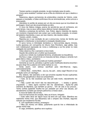 204

    Taciano sentia o coração precipite, na ator mentada caixa do peito...
    Como seria recebido? condoer -se-ia a filha do infortúnio em que o destino o
arrojara?
    Relacionou alguns pormenores da aristocrática vivenda de Vetúrio, onde
passara a mocidade, e Celso confirmava -lhe as reminiscências, entre curio so e
preocupado.
    Atendidos no portão de acesso por um dos es cravos que se incumbiam da
jardinagem, foram por ele encaminhados ao átrio.
    O viúvo de Helena indagou acerca de servido res que ali conhecera, em
outro tempo, mas os seus velhos laços afetivos haviam desaparecido.
    Solicitou a presença da senhora, mas, findos alguns instantes de espera,
um mordomo irrepreensível veio avisar que Lucila estava ocupada, no ensaio
de bailados importantes, e que, por isso mesmo, não recebia visitas.
    Taciano, porém, insistiu.
    Reportou-se à sua condição de pai e pronun ciou nomes de família que
obrigaram o interlocutor a reconsiderar a recepção desatenciosa.
    O servo tornou à intimidade doméstica e, trans corridos alguns minutos,
Lucila apareceu em com panhia do tribuno Caio Perciliano, algo pálida, mas
com indisfarçável expressão de i ronia e indiferença a se lhe pintar no rosto
castigado de cosméticos.
    Celso observou-lhe o sarcasmo e teve medo.
    Aquela não poderia ser a mulher que buscavam.
    Lucila era o retrato da crueldade feminina, emoldurado na impudência.
    Ela fixou o cego, comprimin do os músculos da face, enlaçou o amante num
gesto felino e falou, zombeteira:
    — Com que então sou procurada por ilustres parentes?
    Somente ao ouvi-la, percebeu o genitor quão modificada deveria encontrar -
se para dirigir-lhe a palavra com tanta malícia na voz.
    Ainda assim, num esforço sacrificial para iden tificar-se, rogou,
comovedoramente:
    — Minha filha!... minha filha!... sou eu, teu pai!... estou cego! Recorro à tua
proteção como um náufrago!...
    Ela, todavia, não assinalou a dor que envolvia aquelas fra ses suplicantes.
Desferiu fria gargalhada e disse ao companheiro:
    — Caio, se eu não soubesse que meu pai está morto, naturalmente me
enganaria.
    — Não, Lucila! não morri! não me desconhe ças! ... — bradou o genitor,
angustiado — estou agora sozinho! não me abandones!... Ajuda-me pela
memória de Blandina, que também já par tiu!... Vim de Lião à tua procura...
Tenho sofrido bastante! Acolhe-me por piedade! por amor aos deuses, por
devotamento à Cíbele que sempre patrocinou a nossa casa!...
    A viúva de Galba não se traiu.
    Com incrível dureza de coração, falou ao tri buno, intrigado:
    — Este velho deve ser algum louco da terra em que nasci. Blandina era
realmente minha irmã, que descansou sob o amparo dos imortais, segundo
notícias que recebemos há dias.
    E, com significativo entono, prosseguiu:
    — Meu pai morreu em Baias, justamente quan do tive a infelicidade de
perder minha mãe.
    O cego, entretanto, ajoelhou -se e suplicou:
 