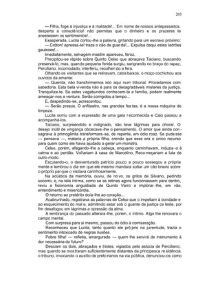 205

     — Filha, foge à injustiça e à maldade!... Em nome de nossos antepassados,
desperta a consciência! não permitas que o dinheiro e os prazeres te
anestesiem os sentimentos!...
     Exasperada, Lucila cortou -lhe a palavra, gritando para um escravo próximo:
     — Cróton! apressa-te! traze o cão de guar da!... Expulsa daqui estes ladrões
gauleses!...
     Imediatamente, selvagem mastim apareceu, feroz.
     Precipitou-se rápido sobre Quinto Celso que abraçava Taciano, buscando
preservá-lo, mas, quando pequena ferida surgiu, sangrando no braço do rapaz,
Perciliano, incomodado, interferiu, recolhen do a fera.
     Olhando os visitantes que se retiravam, cabis baixos, o moço cochichou aos
ouvidos da amante:
     — Querida, não transformemos isto aqui num tribunal. Procedamos com
sabedoria. Esta bela vivenda não é para os desagradáveis misteres da justiça.
Tranquiliza-te. Se estes vagabundos conhecem-te a família, podem realmente
ameaçar-nos a ventura. Serão corrigidos a tempo...
     E, despedindo-se, acrescentou:
     — Serão presos. O anfiteatro, nas grandes fes tas, é a nossa máquina de
limpeza.
     Lucila sorriu com a expressão de uma gata r econhecida e Caio passou a
acompanhá-los.
     Taciano, surpreendido e indignado, não teve lágrimas para chorar. O
desejo inútil de vingança obcecava -lhe o pensamento. O amor que ainda con -
sagrava à primogênita transformara -se, de repente, em ódio roaz. Se pude sse
— pensava —, mataria a própria filha, crendo que esse era o único recurso
para quem como ele havia ajudado a gerar um monstro.
     Celso, porém, afagando -lhe a cabeça, enquanto caminhavam, induzia -o à
calma e ao perdão. Vol tariam à casa de Marcelino. Reco meçariam a luta de
outro modo.
     Escutando-o, o desventurado patrício pouco a pouco sossegou a própria
mente e lembrou o dia em que ele mesmo mandara soltar um cão bravio sobre
o próprio pai que o visitava carinhosamente.
     Na acústica da memória, ouviu, de no vo, os gritos de Silvano, pedindo
socorro, e, na tela ínti ma, como se as retinas agora funcionassem para dentro,
reviu a fisionomia angustiada de Quinto Varro a implorar -lhe, em vão,
entendimento e misericórdia.
      O retorno ao pretérito doía -lhe ao coração...
      Acabrunhado, registrava as palavras de Celso que o impeliam à bondade e
ao esquecimento do mal e, admitindo estar sob o guante da justiça ce leste, por
fim desafogou em lágrimas a opressão da alma.
      A lembrança do passado alterara -lhe, porém, o íntimo. A lgo lhe renovara o
campo mental.
      Com surpresa para si mesmo, passou do ódio à comiseração.
      Reconheceu que Lucila, tanto quanto ele pró prio na juventude, trazia o
sentimento intoxicado de negras ilusões.
      Pobre filha! — refletia, amargurado — quem lhe servirá de instrumento à
dor necessária do futuro?
      Desciam os dois, abraçados e tristes, vigiados pela astúcia de Perciliano;
mas quando se mostraram suficientemente distantes da principesca re sidência,
o tribuno, invocando o auxílio de preto rianos na via pública, denunciou-os como
 
