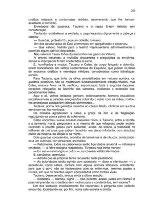 206

cristãos relapsos e contumazes ladrões, asseverando que lhe haviam
assaltado o domicílio.
     Enredados de surpresa, Taciano e o rapaz fo ram detidos sem
consideração.
     Tentando restabelecer a verdade, o cego levan tou dignamente a cabeça e
clamou:
     — Guardas, protesto! Eu sou um cidadão ro mano.
     Um dos assalariados de Caio prorrompeu em gargalhadas e observou:
     — Que valioso histrião para o teatro! Repre sentaria admiràvelmente o
papel de algum patrício degradado.
     Não valeram frases fortes do irreconhecível genro de Vetúrio.
     A breves instantes, a multidão chocarreira e preguiçosa os envolveu.
Ironias e impropérios fo ram vociferados a esmo.
     E, humilhados e mudos, Taciano e Celso, de corpo fatigado e dolorido,
foram trancafiados em velhos s ubterrâneos do Esquilino, que jaziam re pletos
de escravos cristãos e mendigos infelizes, considerados como trânsfugas
sociais.
     Para Taciano, que tinha os olhos amortalhados em noturna sombra, os
quadros exteriores não se mostravam fundamentalmente transfo rmados, mas
Celso, embora firme na fé, verificou, assombrado, toda a angústia daqueles
corações relegados ao labirinto dos cárceres, avaliando a extensão dos
padecimentos deles.
     Aqui e ali, velhos deitados gemiam, dolorosamente, homens esquálidos
encostavam-se a paredes enegrecidas cobrindo o rosto com as mãos, mulhe -
res andrajosas abraçavam crianças semimortas...
     Todavia, acima dos gemidos casados ao chei ro fétido, cânticos em surdina
elevavam-se, harmoniosos.
     Os cristãos agradeciam a Deus a graça da dor e da flagelação,
regozijando-se com a palma do sofrimento.
     Celso encontrou suave encanto naqueles hinos, e Taciano, entre a revolta
e o tormento moral, perguntava a si mesmo de que milagroso poder estaria
revestido o profeta galileu para sustentar, acima do tempo, a fidelidade de
milhares de criaturas que sabiam louvá-lo, em pleno infortúnio, com absoluto
olvido da miséria, da aflição e da morte...
     Dois guardas corpulentos, providos de lanter nas e de chuços, conduzindo -
os a um cubículo, con versavam, animados.
     — Felizmente, todos os prisioneiros serão liqui dados amanhã — informava
um deles —; a febre maligna reapareceu. Tivemos hoje trinta mortos!
     — Eu sei — resmungou o outro —, os coveiros estão alarmados.
     E, sarcástico, acentuou:
     — Admito que as próprias feras recusarão tanta pestilência.
    — As autoridades estão agindo com sabedoria — disse o interlocutor —; o
espetáculo, como sabes, contará com alguns animais africanos, entretanto,
para que o povo não se impressione com os enfer mos, teremos postes e
cruzes, em que os doentes sejam aproveitados como tochas vivas.
    Taciano, desesperado, tentou ainda a última reação.
    — Soldados — clamou, digno —, não existem, acaso, juizes em Roma? é
possível prender os ci dadãos sem motivo justo e condená -los, sem exame?
    Um dos soldados imediatamente lhe respondeu à pergunta com violento
empurrão, localizando-os, por fim, numa cela estreita e úmida.
 