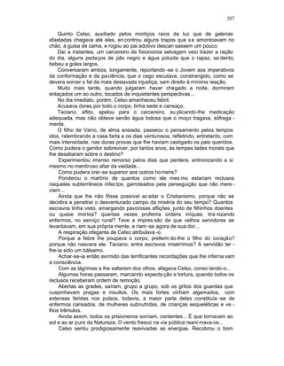 207

    Quinto Celso, auxiliado pelos mortiços raios da luz que de galerias
afastadas chegava até eles, en controu alguns trapos que s e amontoavam no
chão, à guisa de cama, e rogou ao pai adotivo descan sassem um pouco.
    Daí a instantes, um carcereiro de fisionomia selvagem veio trazer a ração
do dia, alguns pedaços de pão negro e água poluida que o rapaz, se dento,
bebeu a goles largos.
    Conversaram ambos, longamente, reportando -se o Jovem aos imperativos
da conformação e da pa ciência, que o cego escutava, constrangido, como se
devera sorver o fel da mais deslavada injustiça, sem direito à mínima reação.
    Muito mais tarde, quando julgaram haver chegado a noite, dormiram
enlaçados um ao outro, tocados de inquietantes perspectivas...
    No dia imediato, porém, Celso amanheceu febril.
    Acusava dores por todo o corpo, tinha sede e cansaço.
    Taciano, aflito, apelou para o carcereiro, su plicando-lhe medicação
adequada, mas não obteve senão água lodosa que o moço tragava, sôfrega -
mente.
    O filho de Varro, de alma ansiada, passeou o pensamento pelos tempos
idos, relembrando a casa farta e os dias venturosos, refletindo, entretanto, com
mais intensidade, nas duras provas que lhe haviam castigado os pais queridos.
Como pudera o genitor sobreviver, por tantos anos, às tempes tades morais que
lhe desabaram sobre o destino?
    Experimentou imenso remorso pelos dias que perdera, entronizando a si
mesmo no mentiroso altar da vaidade...
    Como pudera crer-se superior aos outros ho mens?
    Ponderou o martírio de quantos como ele mes mo estariam reclusos
naqueles subterrâneos infec tos, garroteados pela perseguição que não mere -
ciam...
    Ainda que lhe não fôsse possível ac eitar o Cristianismo, porque não se
decidira a penetrar o desventurado campo da miséria do seu tempo? Quantos
escravos tinha visto, amargando pavorosas aflições, junto de filhinhos doentes
ou quase mortos? quantas vezes proferira ordens iníquas, tira nizando
enfermos, no serviço rural? Teve a impres são de que velhos servidores se
levantavam, em sua própria mente, e riam -se agora de sua dor...
    A respiração ofegante de Celso atribulava -o.
    Porque a febre lhe poupava o corpo, preferin do-lhe o filho do coração?
porque não nascera ele. Taciano, entre escravos misérrimos? A servidão ter -
lhe-ia sido um bálsamo.
    Achar-se-ia então eximido das terrificantes recordações que lhe inferna vam
a consciência.
    Com as lágrimas a lhe saltarem dos olhos, afagava Celso, conso lando-o...
    Algumas horas passaram, marcando expecta ção e tortura, quando todos os
reclusos receberam ordem de remoção.
    Abertas as grades, saíram, grupo a grupo, sob os gritos dos guardas que
cuspinhavam pragas e insultos. Os mais fortes vinham algemados, com
extensas feridas nos pulsos, todavia, a maior parte deles constituía -se de
enfermos cansados, de mulheres subnutridas, de crianças esqueléticas e ve -
lhos trêmulos.
    Ainda assim, todos os prisioneiros sorriam, contentes... É que tornavam ao
sol e ao ar puro da Natureza, O vento fresco na via pública reani mava-os...
    Celso sentiu prodigiosamente reavivadas as energias. Recobrou o bom
 