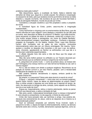 21

problema criado pela mulher?
     Não desconhecia, agora, a crueldade de Opílio. Sabia-o detentor das
atenções de César que, segun do a versão popular, lhe utilizara a cooperação
no assassínio de Geta, pelo que recebera enorme pa trimônio de terras na Gália
distante e, naquele mo mento, não duvidava de que ele houvesse facil itado a
morte da abnegada Heliodora, movido de pai xão por Cíntia.
     Considerou a situação vexatória a que fôra projetado e asilou o propósito
de revide.
     A inolvidável figura do Cristo, porém, asso mou-lhe à imaginação
superexcitada...
     Como harmonizar a ving ança com os ensinamentos da Boa Nova, que ele
mesmo difundia em suas viagens? como destacar o impositivo do per dão para
os outros, sem desculpar as falhas do próximo? O Mestre, cuja tutela buscara,
havia esquecido os golpes de todos os ofensores, aceita ndo a própria cruz...
Vira muitos amigos presos e perseguidos, em nome do Celeste Benfeitor.
Todos demonstravam coragem, serenidade, confiança... Conhecia o devotado
pregador do Evangelho, na Via Salária, Hostílio Fúlvio, cujos dois filhinhos
haviam sido trucidados sob as patas de dois cava los, conduzidos
intencionalmente sobre eles por um tribuno embriagado. Ele mesmo, Varro,
ajudara a recolher os despojos dos inocentes e vira que o pai, de joelhos,
orara, chorando, agradecendo ao Senhor os sofrimentos c om que ele e a
família eram rudemente experimentados.
     A aflição daquela hora não seria a mão de Deus que lhe exigia um
testemunho de fé?
     Mas não seria melhor perecer no anfiteatro ou ver Taciano devorado por
animais ferozes que se confiarem am bos à vergonha da morte moral?
     E, perguntava em pranto mudo: — como se portaria Jesus, se tivesse sido
pai? Entregaria uma criança inerme a um lobo terrível da floresta so cial, sem a
mínima reação?
     Por si, não se notava com direito a qualquer exigência. Reconhecia -se na
posição do homem comum e, por isso mesmo, pecador, com a necessi dade
indisfarçável de adaptar-se à virtude.
     Não poderia reclamar devotamento à esposa, embora perdê -la lhe
custasse imensa dor.
     No entanto, e o pequenino? Seria justo aban doná-lo à mercê do crime?
     Ó Deus! — soluçava, intimamente — como lutar com um homem poderoso,
quanto Opílio Vetúrio, capaz de alterar as determinações do próprio César?
Que a mulher amada o seguisse era uma ferida que a esponja do tempo, de
certo, lhe absorveria no âmago da alma, contudo, como separar -se do filhinho,
que era a sua razão de viver?
     Ergueu-se, maquinalmente, retirou o menino adormecido, dentre os panos
de lã em que descansava, e asilou a tentação de fugir.
     Não seria, porém, indesculpável temeridade ex por a criança à intempérie?
E como situaria a companheira, no dia seguinte, à frente da vida social?
     Cíntia não havia pensado nele, pai carinhoso e amigo, mas poderia ele,
discípulo dos ensinamen tos de Jesus, votá-la ao desprezo de si mesma ou à
desconsideração pública?
     Qual se estivesse amparado por estranha for ça invisível, repôs o
pequenino no leito, e, depois de beijá -lo enternecidamente, inclinou -se demora-
damente sobre ele e chorou, humilde, derramando copiosas lágrimas, como se
 