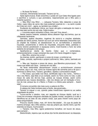 211

     — Às feras! Às feras!...
     Contudo, intimamente renovado, Taciano sor ria...
     Após ligeira busca, Érato encontrou o poste em que Celso fôra ligado para
o sacrifício e cumpriu o que prometera, reaproximando pai e filho para o
instante supremo.
     — Meu filho! meu filho!... — soluçava Taciano, feliz, tateando o corpo de
Celso, cujas mãos de carne não mais poderiam acariciá -lo — eu senti o poder
do Cristo em mim!... agora, eu também sou cristão!...
     Exultando de satisfação íntima, por haver atin gido a realização do maior e
do mais belo sonho de sua vida, Celso bradou:
     — Louvores sejam entoados a Deus, meu pai! Viva Jesus!...
     Nesse mesmo instante, soldados ébrios atearam fogo aos lenhos, que se
inflamaram facilmente.
     Gemidos, apelos discretos, rogativas de socor ro e orações abafadas,
partidas de vários pontos, fizeram -se ouvir por entre labaredas crescentes que,
ao crepitar da madeira, se desdobravam no ar, se melhantes a serpentes
inquietas, proclamando a vitória da iniquidade, enquanto leões, panteras e
touros bravios penetravam a espaçosa arena, incen tivando o furor da turba
sedenta de sensação e de sangue.
     Ajoelhando-se diante de Quinto Celso que o contemplava,
embevecidamente, o cego compreen deu que o fim havia chegado e rogou:
     — Meu filho, ensina-me a orar!...
     As chamas, porém, ganhavam o corpo do ra paz, a contorcer-se.
     Celso, contudo, reprimindo o próprio sofrimen to, falou, calmo, banhado em
paz:
     — Meu pai, façamos a prece de Jesus, que Blandina pronunciava!... Pai
nosso que estás nos Céus... oremos em voz alta...
     As feras esfaimadas abocanhavam corpos e es tracinhavam vísceras
humanas, aqui e ali, mas, como se vivesse agora tão somente para a fé que o
iluminava à última hora, Taciano, genuflexo, repetia a comovedora oração:
     — Pai nosso, que estás nos Céus, santificado seja o teu nome... Venha a
nós o teu Reino, seja feita a tu a vontade, assim na Terra como no Céu; o pão
nosso de cada dia dá-nos hoje, perdoa as nossas dívidas, assim como
perdoamos aos nossos devedores... não nos deixes cair em tentação e livra -
nos do mal, porque teu é o Reino, o Poder e a Glória para sempre!... Assim
seja!...
     O romano convertido não mais ouviu a palavra do filho.
     A cabeça de Celso tombara para a frente, des governada...
     Taciano ia erguer a voz, quando patas irresis tíveis rojaram-no ao saibro
argenteado da arena.
     Turvou-se-lhe o cérebro, mas, em seguida ao choque rápido, qual se o
Cristo lhe enviasse mila grosa claridade às pupilas mortas, recuperou a vi são e
identificou-se ao lado do seu próprio corpo, que jazia imóvel numa poça de
areia sanguinolenta.
     Procurou Quinto Celso, mas, oh! divina feli cidade!... Viu que do poste de
martírio emergia. não o filho adotivo, mas seu próprio pai, Quinto Varro, que lhe
estendia os braços, murmurando:
     — Taciano, meu filho, agora poderemos tra balhar, em louvor de Jesus,
para sempre!...
     Deslumbrado, reparou que as almas dos heróis abandonavam os despojos,
 