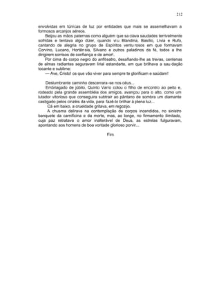 212

envolvidas em túnicas de luz por entidades que mais se assemelhavam a
formosos arcanjos aéreos.
     Beijou as mãos paternas como alguém que sa ciava saudades terrivelmente
sofridas e tentava algo dizer, quando vi u Blandina, Basílio, Lívia e Rufo,
cantando de alegria no grupo de Espíritos ventu rosos em que formavam
Corvino, Lucano, Hortên sia, Silvano e outros paladinos da fé, todos a lhe
dirigirem sorrisos de confiança e de amor!.
     Por cima do corpo negro do anfit eatro, desafiando-lhe as trevas, centenas
de almas radiantes seguravam lirial estandarte, em que brilhava a sau dação
tocante e sublime:
     — Ave, Cristo! os que vão viver para sempre te glorificam e saúdam!

    Deslumbrante caminho descerrara -se nos céus...
    Embriagado de júbilo, Quinto Varro colou o filho de encontro ao peito e,
rodeado pela grande assembléia dos amigos, avançou para o alto, como um
lutador vitorioso que conseguira subtrair ao pântano de sombra um diamante
castigado pelos cinzéis da vida, para fazê-lo brilhar à plena luz...
     Cá em baixo, a crueldade gritava, em regozijo.
     A chusma delirava na contemplação de corpos incendidos, no sinistro
banquete da carnificina e da morte, mas, ao longe, no firmamento ilimitado,
cuja paz retratava o amor inalterável de Deus, as estrelas fulguravam,
apontando aos homens de boa vontade glorioso porvir...

                                     Fim
 