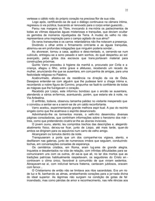 22

vertesse o cálido rodo do próprio coração na preciosa flor de sua vida.
     Logo após, certificando-se de que o diálogo continuava na câmara íntima,
regressou à via pública, buscando ar renovado para o corpo enlan guescido...
     Parou nas margens do Tibre, invocando à me mória os padecimentos de
todas as vítimas daque las águas misteriosas e tranquilas, que deviam ocultar
os gemidos de inúmeros injustiçados da Terra. A mudez do velho rio não
representava uma inspiração para o campo agitado de sua alma?
     Os raros transeuntes e os carros retardatários não lhe notavam a presença.
     Dividindo o olhar entre o firmamento cinti lante e as águas tranquilas,
abismou-se em profundas indagações que ninguém poderia sondar...
     Ao alvorecer, tornou a casa, apático e deso rientado, e, cerrando-se num
cubículo, entregou-se a sono pesado e sem sonhos, do qual despertou ao sol
avançado, pelos gritos dos escravos que trans portavam material para
construções próximas.
     Quinto Varro procedeu à higiene da manhã e, procurado por Cirila e a
criança, afagou o filho, entre grave e afetuoso, recebendo um recado da
mulher, anunciando-lhe que se ausentara, em com panhia de amigas, para uma
festividade religiosa no Palatino.
     Acabrunhado, afastou-se da residência na direção da via de Óstia.
Desejava entender-se com alguém que lhe pudesse lenir a chaga íntima e,
recordando a nobre figura de Corvino, propunha -se fazê-lo confidente de todas
as mágoas que lhe fustigavam o coração.
     Recebido por Lisipo, este informou bondoso que o ancião se ausentara,
atendendo a vários enfermos, acentuando, porém, que estaria ele à noite, na
Via Ardeatina.
     O anfitrião, todavia, observou tamanha palidez no visitante inesperado que
o convidou a sentar-se e a servir-se de um caldo reconfortante.
     Varro aceitou, experimentando grande melhora espir itual. A paz do recinto
singelo como que lhe acalmava o espírito desarvorado.
     Adivinhando-lhe os tormentos morais, o velhi nho desenrolou diversas
páginas consoladoras, que continham informações sobre o heroismo dos már -
tires, como que pretendendo cicatriz ar-lhe as úlceras invisíveis.
     O jovem ouviu, atento; leu compridos trechos das descrições e, alegando
abatimento físico, deixou-se ficar, junto de Lisipo, até mais tarde, quan do
ambos se dirigiram para os sepulcros num carro de velho amigo.
     Alcançaram os túmulos dentro da noite.
     Transpuseram a porta que um dos companhei ros vigiava, atento, e
desfilaram nas galerias, junto de numerosos irmãos que seguiam, conduzindo
tochas, em conversações coroadas de esperança.
     Os cemitérios cristãos, em Roma, eram lug ares de grande alegria.
Inquietos e desalentados na vida de relação, com infinitas dificuldades para se
comunicarem uns com os outros, dir -se-ia que ali, no lar dos mortos que as
tradições patrícias habitualmente respeitavam, os seguidores do Cristo en -
contravam o clima único, favorável à comunhão de que viviam sedentos.
Abraçavam-se aí, com indizível ternura fraterna, cantavam jubilosos, oravam
com fervor...
     O Cristianismo de então não se limitava aos ritos sacerdotais. Era um rio
de luz e fé, banhando as almas, arrebanhando corações para a jor nada divina
do ideal superior. As lágrimas não surgiam na condição de gotas de fel
incendiado, mas como pérolas de amor e reconhecimento, nas refe rências aos
 