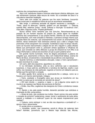 23

suplícios dos companheiros sacrificados.
     Aqui e ali, sepulturas róseas e brancas osten tavam dísticos afetuosos, que
não lembravam qualquer idéia escura de morte. Só a bondade de Deus e a
vida eterna mereciam exaltação.
     Varro relia com avidez as palavras que lhe eram familiares, buscando
apoio moral para a resistência íntima de que se reconhecia necessitado.
     Não longe, a carinhosa amizade de alguém escrevera a saudação: —
“Festo, Jesus te abençoe.” Adiante, grafara um pai devotado: — “Gláucia,
querida filha, estamos juntos.” Acolá, brilhava a inscrição “Cr escêncio vive”,
mais além, fulgurava outra, “Popéia glorificada”.
     Nunca sentira Varro tamanha paz nos túmu los. Reconhecendo-se na
posição de um homem expulso do próprio lar, sentia agora na multidão
anônima dos companheiros a sua própria família. Detinha -se nos semblantes
desconhecidos, com mais simpatia e interesse, e pensava consigo mesmo que
naquela fileira de criaturas, que ansiosamente bus cavam os ensinamentos do
Senhor, talvez existissem mais dolorosos dramas que o dele e chagas mais
profundas a lhes sangrarem nos corações. Sustentava Lisipo no braço robusto,
como se houvera reencontrado a alegria de ser útil a alguém e, pelos olhares
felizes que permutavam entre si, pareciam ambos agradecer a influência de
Jesus, que concedia ao velho afetuoso a gr aça de amparar-se num filho e ao
moço infortunado a ventura de encontrar um pai a quem poderia servir.
     Em grande recinto iluminado, hinos de alegria precederam a palavra do
pregador que, assomando à tribuna, falou com indescritível beleza, acerca do
Reino de Deus, encarecendo a necessidade de pa ciência e de esperança.
     Quando terminou a enternecedora alocução, Lisipo e Varro aproximaram -
se para reconduzi-lo a casa.
     Um carro, além dos sepulcros, aguardava -os, solícito.
     E na intimidade doméstica, ante os doi s velhinhos que o escutavam,
surpresos, o moço patrí cio, pontilhando a narrativa de lágrimas, expôs o que
sofria, nos recessos da vida particular, rogando a Corvino um bálsamo para as
feridas que lhe oprimiam o coração.
     O velho gaulês fê-lo sentar-se e, acariciando-lhe a cabeça, como se o
fizesse a um menino atormentado, indagou:
     — Varro, aceitaste o Evangelho para que Je sus se transforme em teu
servidor ou para que te convertas em servidor de Jesus?
     — Oh! sem dúvida — suspirou o rapaz —, se a alguma coisa aspiro no
mundo é ao ingresso nas fileiras dos escravos do Senhor.
     — Então, meu filho, cogitemos dos desígnios do Cristo e olvidemos nossos
desejos.
     E, fitando o céu pela janela humilde, deixando perceber que solicitava a
inspiração do Alto, acres centou:
     — Antes de tudo, não condenes tua mulher. Quem somos nós para sondar
o coração do próximo? poderíamos, acaso, torcer o sentimento de outra alma,
usando a maldade e a violência? quem de nós estará irrepreensível para
castigar?
     — Todavia, como extinguir o mal, se não nos dispomos a combatê -lo? —
ajuizou Varro, gravemente.
     O ancião sorriu e considerou:
     — Acreditas, porém, que possamos vencê -lo àforça de palavras bem
feitas? Admites, porventura, que o Mestre haja descido das Alturas,
 