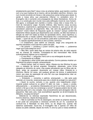 24

simplesmente para falar? Jesus viveu as próprias lições, guer reando a sombra
com a luz que irradiava de si mesmo, até ao derradeiro sacrifício. Achamo -nos
num mundo envolvido em trevas e não possuimos outras tochas para clareá -lo,
senão a nossa alma, que precisamos inflamar n o verdadeiro amor. O
Evangelho não é somente uma propaganda de idéias libertadoras. Acima de
tudo, é a construção dum mundo novo pela edificação moral do novo homem.
Até agora, a civilização tem mantido a mulher, nossa mãe e nossa irmã, no
nivel de mercadoria vulgar. Durante milênios, dela fizemos nossa es crava,
vendendo-a, explorando-a, apedrejando-a ou matando-a, sem que as leis nos
considerem passíveis de julgamento. Mas, não será ela igualmente um ser
humano? viverá indene de fraquezas iguais às nossas ? porque conferir-lhe
tratamento inferior àquele que dispensamos aos cavalos, se dela rece bemos a
bênção da vida? Em todas as fases do apostolado divino, Jesus dignificou -a,
santificando-lhe a missão sublime. Recordando -lhe o ensinamento, será lícito
repetir — quem de nós, em sã consciência, pode atirar a primeira pedra.
     E, fixando significativamente os dois ouvintes, acentuou:
     — O Cristianismo, para redimir as criaturas, exige uma vanguarda de
espíritos decididos a exe cutar-lhe o plano de ação.
     — No entanto — ponderou o jovem romano, algo tímido —, poderemos
negar que Cíntia esteja em erro?
     — Meu filho, quem ateia fogo ao campo da própria vida, de certo seguirá
sob as chamas do incêndio. Compadece -te dos transviados! Não se rão
suficientemente infelizes por si mesmos?
     — E meu filho? — perguntou Varro com a voz embargada de pranto.
     — Compreendo-te a aflição.
     E, vagueando o olhar lúcido pela sala estreita, Corvino pareceu mostrar um
fragmento do próprio coração, acrescentando:
     — Noutro tempo, bebi no mesmo cálice. Afastar-me dos filhinhos foi para
mim a visitação de terrível angústia. Peregrinei, dilacerado, como fo lha
relegada ao remoinho do vento, mas acabei percebendo que os filhos são de
Deus, antes de pousarem docemente em nossas mãos. Entendo -te o
infortúnio. Morrer mil vezes, sob qualquer gê nero de tortura, é padecimento
menor que esse da separação de uma flor viva que desejaríamos reter ao
tronco do nosso destino..
     — Entretanto — comentou o patrício, amar gurado —, não seria justo
defender um inocente, reclamando para nós o direito de protegê -lo e educá-lo?
     — Quem te ouviria, contudo, a voz, quando uma insignificante ordem
imperial poderá sufocar-te os gritos? E além do mais — aduziu o ancião,
afetuosamente —, se estamos interessados em ser vir ao Cristo, como impor a
outrem o fel que a luta nos constrange a sorver? A esposa poderá não ter sido
generosa para com o teu coração, mas provavelmente será abnegada mãe do
pequenino. Não será, pois, mais aconselhável aguardar as de terminações do
Altíssimo, na graça do tempo?
     Detendo-se na dolorosa expressão fisionômica do pai desventurado,
Corvino observou, depois de longa pausa:
     — Não te submetas ao frio do desengano, anu lando os próprios recursos.
A dor pode ser comparada a volumosa corrente de um rio, suscetível de
conduzir-nos à felicidade na terra firme, ou de afogar -nos, quando não
sabemos sobrenadar. Ouve -nos, O Evangelho não é apenas um trilho de
acesso ao júbilo celestial, depois da morte. É uma luz para a nossa existência
 