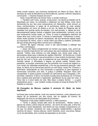 25

neste mundo mesmo, que d evemos transformar em Reino de Deus. Não te
recordas da visita de Nicodemos ao Divino Mes tre, quando o Senhor asseverou
convincente: —“importa renascer de novo”?
     Ante o sinal afirmativo de Quinto Varro, o ancião continuou:
     — Também sofri muito, quando, ai nda jovem, me decidi ao trabalho da fé.
Repudiado por todos, fui compelido a distanciar -me das Gálias, onde nas ci,
demorando-me por dez anos consecutivos em Alexandria, onde renovei os
meus conhecimentos. A igreja de lá permanece aberta às mais amplas
considerações, em torno do destino e do ser. As idéias de Pitágoras são ali
mantidas num grande centro de estudos, com real proveito, e, depois de ouvir
atenciosamente padres ilustres e adeptos mais esclarecidos, convenci -me de
que renascemos muitas vezes, na Terra, O corpo é passageira vesti dura de
nossa alma que nunca morre. O túmulo é ressurreição. Tornaremos à carne,
tantas vezes quantas se fizerem necessárias, até que tenhamos alijado todas
as impurezas do íntimo, como o me tal nobre que tolera o cadinho purificador,
até que arroje para longe dele a escória que o desfigura.
     Corvino fêz ligeiro intervalo, como a dar opor tunidade à reflexão dos
ouvintes, e prosseguiu:
     — Jesus não falava simplesmente ao homem que passa, mas, acima de
tudo, ao espírito imperecível. Em certo passo dos seus sublimes ensina mentos,
adverte: “melhor será entrares na vida aleijado que, tendo duas mãos, te
aproveitares delas para a descida às regiões inferiores”. (6) Re fere-se o Cristo
ao mundo, como escola em que procuramos o n osso próprio burilamento. Cada
qual de nós vem à Terra, com os problemas de que necessita. A provação é
remédio salutar. A dificuldade é degrau na grande subida. Nossos ante -
passados, os druidas, ensinavam que nos achamos num mundo de viagens ou
num campo de reiteradas experiências, a fim de que possamos alcançar, mais
tarde, os astros da luz divina para sermos um com Deus, nosso Pai. Criamos o
sofrimento, desacatando as Leis Universais e suportamo -lo para regressar à
harmoniosa comunhão com elas. A justiç a é perfeita. Ninguém chora sem
necessidade. A pedra suporta a pressão do instrumento que a desgasta, a fim
de brilhar, soberana. A fera é con duzida à prisão para domesticar -se, O homem
luta e padece para aprender a reaprender, aperfeiçoan do-se cada vez mais. A
Terra não é o único teatro da vida. Não disse o próprio Senhor — a quem
pretendemos servir — que “existem muitas mora das na Casa de Nosso Pai”? O
trabalho é a escada

(6) Evangelho de Marcos, capítulo 9 versículo 43. (Nota               do Autor
espiritual.)

luminosa para outras esferas, onde nos reencon traremos, como pássaros que,
depois de se perderem uns dos outros, sob as rajadas do inverno, se
reagrupam de novo ao sol abençoado da pri mavera...
    Passando a mão pelos cabelos brancos, o velho acentuou:
    — Tenho a cabeça tocada pela neve do de sencanto... Muitas vezes, a
agonia me visitou a alma cheia de sonhos... Em torno de meus pés, a terra fria
me solicita o corpo alquebrado, mas dentro do meu coração a esperança é um
sol que me abrasa, revelando em suas p rojeções resplendentes o glorioso
caminho do futuro... Somos eternos, Varro! Amanhã, reunir -nos-emos, felizes,
no lar da eternidade, sem o pranto da separação ou da morte...
 