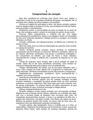 27


                               3
                     Compromisso do coração
     Dois dias sucederam-se uniformes para Quinto Varro que, apático e
melancólico, ouvia no lar as queixas infindáveis da esposa, azorragando -lhe os
princípios com o látego da crítica insidiosa e con tundente.
     Embora as mágoas lhe oprimissem a alma, não deixou perceber qualquer
sinal de desaprovação à conduta de Cíntia, que prosseguia ao lado de Vetúrio,
entre excursões e. entendimentos.
     Recebendo, porém, a recomendação de partir na direção de um porto da
Acaia, não conseguiu sopitar o anseio de renovação do qual se via pos suído.
     Procurou Opílio, pessoalmente, e recebido por ele, com largas
demonstrações de cavalheirismo, expôs o que desejava. Sentia -se necessitado
de vida nova. Pretendia abandonar o tráfego marítimo e consagrar -se a tarefas
diferentes, em Roma.
     Contudo, confessava, com desapont amento, os débitos que o retinham ao
serviço na frota.
     Devia tão vasta soma ao chefe da organização que ignorava como encetar
a mudança de caminho.
     Vetúrio, revelando grande surpresa, buscou dis farçar os verdadeiros
pensamentos que lhe brota vam no raciocínio. Risonho e acolhedor, abeirou -se
do visitante, afirmando, peremptório, que jamais o considerara empregado e
sim companheiro de trabalho, que nada lhe ficava a dever. Declarou
compreender-lhe a fadiga e justificou-lhe o propósito de reajustar-se na vida
romana.
     Corado de vergonha, Varro recebeu dele a ple na quitação de todas as
dívidas. Opílio não só lhe fazia semelhante concessão, como também se
colocava à disposição dele para qualquer novo em preendimento.
     Indagou delicadamente dos planos que já hou vesse delineado para o
futuro, mas o esposo de Cíntia, atônito com o fingimento do interlocutor, mal
sabia responder, alinhando monossílabos que lhe denunciavam a insegurança.
     Despediram-se, cordialmente, prometendo Opí lio acompanhar-lhe a
trajetória, com carinho fraternal.
     Sentindo-se profundamente desajustado, Quinto Varro dirigiu -se ao Fórum,
na perspectiva de encontrar alguém que lhe pudesse conseguir tra balho
honrado; entretanto, a sociedade da época parecia dividir -se entre senhores
poderosos e escravos misérrimos. Não havia lugar para quem quisesse viver
de serviço enobrecedor. Os próprios libertos da cidade ausentavam -se para
regiões distantes do Lácio, buscando renovação e indepen dência.
     Efetuou variadas tentativas em vão.
     Ninguém desejava ocupar braços honestos com remuneração condigna.
Alegava-se que os tempos corriam difíceis, salientava -se a retração dos negó -
cios com a provável queda de Bassiano dum mo mento para outro. As
insanidades governamentais tocavam a termo e os partidários de Mac rino, o
prefeito dos pretorianos, prometiam revolta. Vivia Roma sob regime de terror.
Milhares de pessoas haviam sido mortas, em pouco mais de cinco anos, por
assassinos livres que desfrutavam polpudas recompensas.
     O jovem patrício, algo desalentado, fixav a a multidão que ia e vinha, na
praça pública, indiferente aos problemas que lhe torturavam a alma, quando lhe
apareceu Flávio Súbrio, velho soldado de duvidosa reputação, abrindo -lhe
 