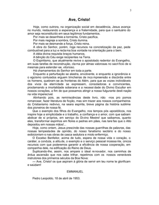 3


                               Ave, Cristo!
     Hoje, como outrora, na organização social em decadência, Jesus avança
no mundo, restaurando a esperança e a fraternidade, para que o santuário do
amor seja reconstituído em seus legítimos fundamentos.
     Por mais se desenfreie a tormenta, Cristo pacifica.
     Por mais negreje a sombra, Cristo ilumina.
     Por mais se desmande a força, Cristo reina.
     A obra do Senhor, porém, roga recursos na concretização da paz, pede
combustível para a luz e recla ma boa vontade na orientação para o bem.
     A idéia divina requisita braços humanos.
     A bênção do Céu exige recipientes na Terra.
     O Espiritismo, que atualmente revive o apostolado redentor do Evangelho,
em suas tarefas de reconstrução, cla ma por almas valorosas no sacri fício de si
mesmas para estender -se, vitorioso.
     Há chamamentos do Senhor em toda a parte.
     Enquanto a perturbação se alastra, envolvente, e enquanto a ignorância e
o egoísmo conluiados erguem trincheiras de inco mpreensão e discórdia entre
os homens, quebram-se as fronteiras do Além, para que as vozes inolvidáveis
dos vivos da eternidade se expressem, consoladoras e convincentes,
proclamando a imortalidade soberana e a necessi dade do Divino Escultor em
nossos corações, a fim de que possamos atingir a nossa fulgurante desti nação
na vida imperecível.
     Alinhando pois, as reminiscências deste livro, não -nos pro pomos
romancear, fazer literatura de ficção, mas sim trazer aos nossos companheiros
do Cristianismo redivivo, na seara espírita, breve página da história sublime
dos pioneiros de nossa fé.
    Que o exemplo dos filhos do Evangelho, nos tempos pós -apostólicos, nos
inspire hoje a simplicidade e o trabalho, a confiança e o amor, com que sabiam
abdicar de si próprios, em serviço do Di vino Mestre! que saibamos, quanto
eles, transformar espinhos em flores e pedras em pães, nas tare fas que o Alto
depositou em nossas mãos!...
    Hoje, como ontem, Jesus prescinde das nossas guerrilhas de palavras, das
nossas tempestades de opinião, do nosso fanatismo sectário e do nosso
exibicionism-o nas obras de casca sedutora e miolo enfermiço.
    O Excelso Benfeitor, acima de tudo, espera de nossa vida o coração, o
caráter, a conduta, a atitu de, o exemplo e o serviço pessoal incessa nte, únicos
recursos com que poderemos garantir a eficiência de nossa cooperação, em
companhia dele, na edificação do Reino de Deus.
    Suplicando-lhe, assim, nos ampare o ideal re novador, nos caminhos de
árdua ascensão que nos cabe trilhar, repetimos com os nossos veneráveis
instrutores dos primeiros séculos da Boa Nova:
    — Ave, Cristo! os que aspiram à glória de servir em teu nome te glorificam
e saúdam!

                              EMMANUEL

   Pedro Leopoldo, 18 de abril de 1953.
 