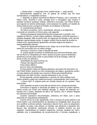30

     — Ilustre pretor — respondeu Varro, polida-mente —, estou pronto.
     Demonstrando despedi-lo com os gestos de enfado que lhe eram
característicos, o magistrado concluiu:
     — Seguirás na galera comerCial de Máximo Pratense, sob o comando de
Hélcio Lúcio. Amanhã à noite, entregar -te-ei a mensagem aqui mesmo e
poderás combinar qualquer medida, referente à excursão, com Flávio Súbrio,
que seguirá na mesma embarcação, como assessor do capitão, em tarefas de
ordem política junto a amigos do Prefeito, do miciliados na Numídia.
      O entendimento terminara.
      Em plena via pública, Varro, reconhecido, abra çou o ex-legionário,
marcando um encontro no Fórum para o dia seguinte.
      Embora amargosos pressentimentos lhe ocupas sem o coração, com
respeito ao filhinho, o jovem estava satisfeito. Alcançara, conforme supunha, o
trabalho desejado. Não se sentia inútil. Ao regres sar de Cartago, certo não lhe
faltariam oportunidades outras. A viagem conferir -lhe-ia meios de auxiliar os
irmãos na fé, representando igualmente o primeiro degrau de acesso a
responsabilidades maiores.
      Depois de rápida permanência no lar, dirigiu -se à via de Óstia, ansioso por
entrar em comunhão com os velhos amigos.
      Anunciou a Corvino e Lisipo a decisão de partir.
      O ancião gaulês comentou os obstáculos que vinha encontrando, para
sair de Roma e, interpela do por Varro, quanto ao porto a que se destinaria,
esclareceu que lhe cabia visitar a comunidade cris tã de Cartago, antes de
tornar a Lião, em definitivo.
      Osemblante do rapaz iluminou -se.
      Porque não seguirem juntos?
     Tinha roteiro idêntico.
     Corvino vibrou de satisfação.
     O moço patrício expôs em ligeiras palavras o seu plano de comunicar -se
com Flávio Súbrio, quan to ao novo companheiro de viagem, guardando, porém,
os reais objetivos da missão que o levava à África para entendimentos
posteriores com Ápio Corvino, quando estivessem a sós, no mar.
     No dia seguinte, quando apresentou o assunto ao velho soldado coxo,
Súbrio acolheu a idéia com indefinível sorriso, acrescentando, bem humorado:
     — Como não? O viajante pode ser tomado àconta de um parente. Tens
esse direito.
     Varro aprestou-se para a excursão de acordo com o programa previsto.
     Comunicou à esposa a resolução de alterar os rumos do próprio destino,
sendo ouvido por Cíntia com especial atenção. E, depois de particular en -
trevista com o pretor, despediu -se dela e de Taciano, com o espírito afogado
em dolorosa emotividade.
     Levando expressiva documentação, embarcou em Óstia, com a alma
absorvida em angustiosas expectativas.
     Corvino reuniu-se a ele, agradecido. Com o am paro do jovem patrício e de
Flávio Súbrio, que estranhamente se desvelava na instalação dele, dis punha-
se a partilhar a câmara estreita, reservada a Quinto Varro, junto ao alojamento
do capitão, na popa, mas estacou no estrado, que separava o aposento dos
bancos dos remadores, parecendo ad mirar a soberba trirreme em que
viajariam. Contemplava os mastros magníficos, contudo, alertado por Varro,
satisfeito com a possibilidade de pro porcionar-lhe o formoso espetáculo, o
 
