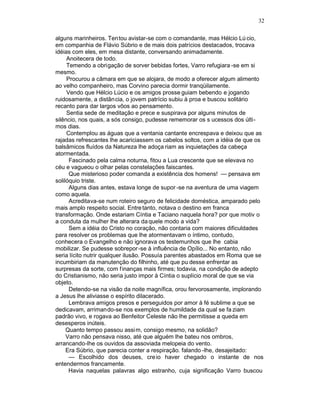 32

alguns marinheiros. Ten tou avistar-se com o comandante, mas Hélcio Lú cio,
em companhia de Flávio Súbrio e de mais dois patrícios destacados, trocava
idéias com eles, em mesa distante, conversando animadamente.
     Anoitecera de todo.
     Temendo a obrigação de sorver bebidas fortes, Varro refugiara -se em si
mesmo.
     Procurou a câmara em que se alojara, de modo a oferecer algum alimento
ao velho companheiro, mas Corvino parecia dormir tranqüilamente.
     Vendo que Hélcio Lúcio e os amigos prosse guiam bebendo e jogando
ruidosamente, a distância, o jovem patrício subiu à proa e buscou solitário
recanto para dar largos vôos ao pensamento.
     Sentia sede de meditação e prece e suspirava por alguns minutos de
silêncio, nos quais, a sós consigo, pudesse rememorar os s ucessos dos últi-
mos dias.
     Contemplou as águas que a ventania cantante encrespava e deixou que as
rajadas refrescantes lhe acariciassem os cabelos soltos, com a idéia de que os
balsâmicos fluídos da Natureza lhe adoça riam as inquietações da cabeça
atormentada.
      Fascinado pela calma noturna, fitou a Lua crescente que se elevava no
céu e vagueou o olhar pelas constelações faiscantes.
      Que misterioso poder comanda a existência dos homens! — pensava em
solilóquio triste.
      Alguns dias antes, estava longe de supor -se na aventura de uma viagem
como aquela.
      Acreditava-se num roteiro seguro de felicidade doméstica, amparado pelo
mais amplo respeito social. Entre tanto, notava o destino em franca
transformação. Onde estariam Cíntia e Taciano naquela hora? por que motiv o
a conduta da mulher lhe alterara da quele modo a vida?
      Sem a idéia do Cristo no coração, não contaria com maiores dificuldades
para resolver os problemas que lhe atormentavam o íntimo, contudo,
conhecera o Evangelho e não ignorava os testemunhos que lhe cabia
mobilizar. Se pudesse sobrepor -se à influência de Opílio... No entanto, não
seria lícito nutrir qualquer ilusão. Possuía parentes abastados em Roma que se
incumbiriam da manutenção do filhinho, até que pu desse enfrentar as
surpresas da sorte, com f inanças mais firmes; todavia, na condição de adepto
do Cristianismo, não seria justo impor à Cíntia o suplício moral de que se via
objeto.
      Detendo-se na visão da noite magnífica, orou fervorosamente, implorando
a Jesus lhe aliviasse o espírito dilacerado.
      Lembrava amigos presos e perseguidos por amor à fé sublime a que se
dedicavam, arrimando-se nos exemplos de humildade da qual se fa ziam
padrão vivo, e rogava ao Benfeitor Celeste não lhe permitisse a queda em
desesperos inúteis.
     Quanto tempo passou assi m, consigo mesmo, na solidão?
     Varro não pensava nisso, até que alguém lhe bateu nos ombros,
arrancando-lhe os ouvidos da assoviada melopeia do vento.
     Era Súbrio, que parecia conter a respiração. falando -lhe, desajeitado:
      — Escolhido dos deuses, cre io haver chegado o instante de nos
entendermos francamente.
      Havia naquelas palavras algo estranho, cuja significação Varro buscou
 