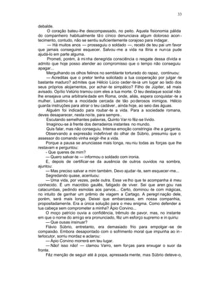 33

debalde.
      O coração bateu-lhe descompassado, no peito. Aquela fisionomia pálida
do companheiro habitualmente tã o cínico denunciava algum doloroso acon -
tecimento, contudo, não se sentiu suficientemente corajoso para indagar.
      — Há muitos anos — prosseguiu o soldado —, recebi de teu pai um favor
que jamais conseguirei esquecer. Salvou -me a vida na Ilíria e nunca pude
ajudá-lo em parte alguma.
      Prometi, porém, à mi nha denegrida consciência o resgate dessa dívida e
admito que hoje posso atender ao compromisso que o tempo não conseguiu
apagar...
     Mergulhando os olhos felinos no semblante torturado do rapaz, continuou:
     — Acreditas que o pretor tenha solicitado a tua cooperação por julgar -te
bastante maduro? admites que Hélcio Lúcio ceder -te-ia um lugar ao lado dos
seus próprios alojamentos, por achar -te simpático? Filho de Júpiter, sê mais
avisado. Opílio Vetúrio tramou com eles a tua morte. O teu destaque social não
lhe ensejava uma arbitrarie dade em Roma, onde, aliás, espera conquistar -te a
mulher. Lastimo-te a mocidade cercada de tão po derosos inimigos. Hélcio
guarda instruções para atirar o teu cadáver , ainda hoje, ao seio das águas.
     Alguém foi indicado para roubar -te a vida. Para a sociedade romana,
deves desaparecer, nesta noi te, para sempre..
     Escutando semelhantes palavras, Quinto Var ro fêz-se lívido.
     Imaginou-se à frente dos derradeiros instantes no mundo.
     Quis falar, mas não conseguiu. Intensa emoção constringia -lhe a garganta.
     Observando a expressão indefinível do olhar de Súbrio, presumiu que o
assessor do comando vinha exigir -lhe a vida.
     Porque a pausa se anunciasse mais longa, reu niu todas as forças que lhe
restavam e perguntou:
     - Que queres de mim?
     — Quero salvar-te — informou o soldado com ironia.
     E, depois de certificar-se da ausência de outros ouvidos na sombra,
ajuntou:
     — Mas preciso salvar a mim também. Devo ajudar -te, sem esquecer-me...
     Segredando quase, acentuou:
     — Uma vida, por vezes, pede outra. Esse ve lho que te acompanha é meu
conhecido. É um macróbio gaulês, fatigado de viver. Sei que aren gou nas
catacumbas, pedindo esmolas aos parvos... Certo, dominou -te com mágicas,
no intuito de ganhar um prêmio de viagem a Cartago. A peregri nação dele,
porém, será mais longa. Deixei que embarcasse, em nossa companhia,
propositadamente. Era a única solução para o meu enigma. Como defender a
tua cabeça sem comprometer a minha? Ápio Corvino...
     O moço patrício ouvia a confidência, trêmulo de pavor, mas, no instante
em que o nome do ami go era pronunciado, fêz um esforço supremo e in quiriu:
     — Que ousas insinuar?
     Flávio Súbrio, entretanto, era demasiado frio para empolgar -se de
compaixão. Embora desapontado com o sofrimento moral que impunha ao in -
terlocutor, sorriu mordaz e aclarou:
     — Ápio Corvino morrerá em teu lugar.
     — Não! isso não! — clamou Varro, sem forças para enxugar o suor da
fronte.
     Fêz menção de seguir até à popa, apressada mente, mas Súbrio deteve-o,
 