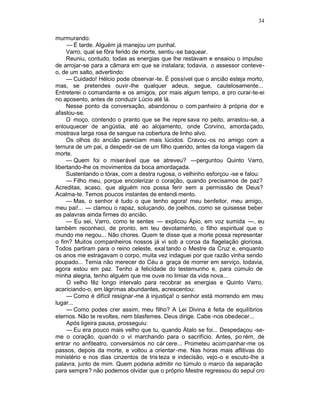 34

murmurando:
     — É tarde. Alguém já manejou um punhal.
     Varro, qual se fôra ferido de morte, sentiu -se baquear.
     Reuniu, contudo, todas as energias que lhe restavam e ensaiou o impulso
de arrojar-se para a câmara em que se instalara; todavia, o assessor conteve-
o, de um salto, advertindo:
     — Cuidado! Hélcio pode observar -te. É possível que o ancião esteja morto,
mas, se pretendes ouvir-lhe qualquer adeus, segue, cautelosamente...
Entreterei o comandante e os amigos, por mais algum tempo, e pro curar-te-ei
no aposento, antes de conduzir Lúcio até lá.
     Nesse ponto da conversação, abandonou o com panheiro à própria dor e
afastou-se.
     O moço, contendo o pranto que se lhe repre sava no peito, arrastou -se, a
enlouquecer de angústia, até ao alojamento, onde Corvino, amordaçado,
mostrava larga rosa de sangue na cobertura de linho alvo.
     Os olhos do ancião pareciam mais lúcidos. Cravou -os no amigo com a
ternura de um pai, a despedir -se de um filho querido, antes da longa viagem da
morte.
     — Quem foi o miserável que se atreveu? —perguntou Quinto Varro,
libertando-lhe os movimentos da boca amordaçada.
     Sustentando o tórax, com a destra rugosa, o velhinho esforçou -se e falou:
     — Filho meu, porque encolerizar o coração, quando precisamos de paz?
Acreditas, acaso, que alguém nos possa ferir sem a permissão de Deus?
Acalma-te. Temos poucos instantes de entendi mento.
     — Mas, o senhor é tudo o que tenho agora! meu benfeitor, meu amigo,
meu pai!... — clamou o rapaz, soluçando, de joelhos, como se quisesse beber
as palavras ainda firmes do ancião.
     — Eu sei, Varro, como te sentes — explicou Ápio, em voz sumida —, eu
também reconheci, de pronto, em teu devotamento, o filho espiritual que o
mundo me negou... Não chores. Quem te disse que a morte possa representar
o fim? Muitos companheiros nossos já vi sob a coroa da flagelação gloriosa.
Todos partiram para o reino celeste, exal tando o Mestre da Cruz e, enquanto
os anos me estragavam o corpo, muita vez indaguei por que razão vinha sendo
poupado... Temia não merecer do Céu a graça de morrer em serviço, todavia,
agora estou em paz. Tenho a felicidade do testemunho e, para cúmulo de
minha alegria, tenho alguém que me ouve no limiar da vida nova...
     O velho fêz longo intervalo para recobrar as energias e Quinto Varro,
acariciando-o, em lágrimas abundantes, acrescentou:
     — Como é difícil resignar-me à injustiça! o senhor está morrendo em meu
lugar...
     — Como podes crer assim, meu filho? A Lei Divina é feita de equilíbrios
eternos. Não te revoltes, nem blasfemes. Deus dirige. Cabe -nos obedecer...
     Após ligeira pausa, prosseguiu:
     — Eu era pouco mais velho que tu, quando Átalo se foi... Despedaçou -se-
me o coração, quando o vi marchando para o sacrifício. Antes, po rém, de
entrar no anfiteatro, conversámos no cár cere... Prometeu acom panhar-me os
passos, depois da morte, e voltou a orientar -me. Nas horas mais aflitivas do
ministério e nos dias cinzentos de tris teza e indecisão, vejo-o e escuto-lhe a
palavra, junto de mim. Quem poderia admitir no túmulo o marco da separação
para sempre? não podemos olvidar que o próprio Mestre regressou do sepul cro
 