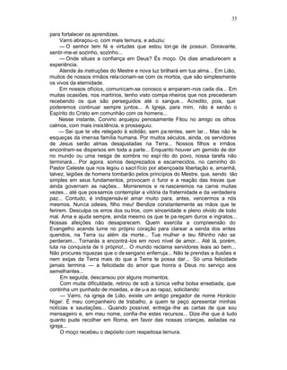 35

para fortalecer os aprendizes.
     Varro abraçou-o, com mais ternura, e aduziu:
     — O senhor tem fé e virtudes que estou lon ge de possuir. Doravante,
sentir-me-ei sozinho, sozinho...
     — Onde situas a confiança em Deus? És moço. Os dias amadurecem a
experiência.
     Atende às instruções do Mestre e nova luz brilhará em tua alma... Em Lião,
muitos de nossos irmãos rela cionam-se com os mortos, que são simplesmente
os vivos da eternidade.
     Em nossos ofícios, comunicam-se conosco e amparam -nos cada dia... Em
muitas ocasiões, nos martírios, tenho visto compa nheiros que nos precederam
recebendo os que são perseguidos até o sangue... Acredito, pois, que
poderemos continuar sempre juntos... A Igreja, para mim, não é senão o
Espírito do Cristo em comunhão com os homens...
     Nesse instante, Corvino arquejou penosamente Fitou no amigo os olhos
calmos, com mais insistência, e prosseguiu:
     — Sei que te vês relegado à solidão, sem pa rentes, sem lar... Mas não te
esqueças da imensa família humana. Por muitos séculos, ainda, os servidores
de Jesus serão almas desajustadas na Terra... Nossos filhos e irmãos
encontram-se dispersos em toda a parte... Enquanto houver um gemido de dor
no mundo ou uma nesga de sombra no espí rito do povo, nossa tarefa não
terminará... Por agora, somos desprezados e escarnecidos, no caminho do
Pastor Celeste que nos legou o sacri fício por abençoada libertação e, amanhã,
talvez, legiões de homens tombarão pelos princípios do Mestre, que, sendo tão
simples em seus fundamentos, provocam o furor e a reação das trevas que
ainda governam as nações... Morreremos e re nasceremos na carne muitas
vezes... até que possamos contemplar a vitória da fraternidade e da verdadeira
paz... Contudo, é indispensáv el amar muito para, antes, vencermos a nós
mesmos. Nunca odeies, filho meu! Bendize constantemente as mãos que te
ferirem. Desculpa os erros dos ou tros, com sinceridade e pleno olvido de todo
mal. Ama e ajuda sempre, ainda mesmo os que te pa reçam duros e ingratos...
Nossas afeições não desaparecem. Quem exercita a compreensão do
Evangelho acende lume no próprio coração para clarear a senda dos entes
queridos, na Terra ou além da morte... Tua mulher e teu filhinho não se
perderam... Tornarás a encontrá -los em novo nível de amor... Até lá, porém,
luta na conquista de ti próprio!... O mundo reclama servidores leais ao bem...
Não procures riquezas que o de sengano enferruja... Não te prendas a ilusões e
nem exijas da Terra mais do que a Terra te possa dar... Só uma felicidade
jamais termina — a felicidade do amor que honra a Deus no serviço aos
semelhantes...
     Em seguida, descansou por alguns momentos.
     Com muita dificuldade, retirou de sob a túnica velha bolsa ensebada, que
continha um punhado de moedas, e de u-a ao rapaz, solicitando:
     — Varro, na igreja de Lião, existe um antigo pregador de nome Horácio
Niger. É meu companheiro de trabalho, a quem te peço apresentar minhas
notícias e saudações... Quando possível, entrega -lhe as cartas de que sou
mensageiro e, em meu nome, confia-lhe estes recursos... Dize -lhe que é tudo
quanto pude recolher em Roma, em favor das nossas crianças, asiladas na
igreja...
     O moço recebeu o depósito com respeitosa ternura.
 