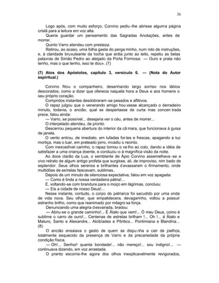 36

     Logo após, com muito esforço, Corvino pediu -lhe abrisse alguma página
cristã para a leitura em voz alta.
     Queria guardar um pensamento das Sagradas Anotações, antes de
morrer.
     Quinto Varro atendeu com presteza.
     Retirou, ao acaso, uma folha gasta do perga minho, num rolo de instruções,
e, à claridade bruxuleante da tocha que ardia junto ao leito, repetiu as belas
palavras de Simão Pedro ao aleijado da Porta Formosa: — Ouro e prata não
tenho, mas o que tenho, isso te dou». (7)

(7) Atos dos Apóstolos, capítulo 3, versículo 6. — (Nota do Autor
espiritual.)

     Corvino fitou o companheiro, desenhando largo sorriso nos lábios
descorados, como a dizer que oferecia naquela hora a Deus e aos homens o
seu próprio coração.
     Compridos instantes desdobraram -se pesados e aflitivos.
     O rapaz julgou que o venerando amigo hou vesse alcançado o derradeiro
minuto, todavia, o ancião, qual se despertasse de curta mas concen trada
prece, falou ainda:
     — Varro, se possível... desejaria ver o céu, antes de morrer...
     O interpelado atendeu, de pronto.
     Descerrou pequena abertura do interior da câ mara, que funcionava à guisa
de janela.
     O vento entrou, de imediato, em lufadas for tes e frescas, apagando a luz
mortiça, mas o luar, em prateado jorro, invadiu o recinto.
     Com inexcedível carinho, o rapaz tomou o ve lho ao colo, dando a idéia de
satisfazer a uma criança doente, e conduziu -o à magnífica visão da noite.
     Ao doce clarão da Lua, o semblante de Ápio Corvino assemelhava -se a
vivo retrato de algum antigo profeta que surgisse, ali, de improviso, nim bado de
esplendor. Seus olhos serenos e brilhantes d evassaram o firmamento, onde
multidões de estrelas faiscavam, sublimes..
     Depois de um minuto de silenciosa expectativa, falou em voz apagada:
     — Como é linda a nossa verdadeira pátria!...
     E, voltando-se com brandura para o moço em lágrimas, concluiu:
     — Eis a cidade de nosso Deus!...
     Nesse instante, contudo, o corpo do patriarca foi sacudido por uma onda
de vida nova. Seu olhar, que empalidecera, devagarinho, voltou a possuir
estranho brilho, como que reanimado por milagro sa força.
     Denunciando uma alegria d esvairada, bradou:
     — Abriu-se o grande caminho!... É Átalo que vem!... Ó meu Deus, como é
sublime o carro de ouro!... Centenas de estrelas brilham !... Oh !... é Átalo e
Maturo, Santo e Alexandre... Alcibíades e Pôntico... Pontimiana e Blandina...
(8)
     O ancião ensaiava o gesto de quem se dispu nha a cair de joelhos,
totalmente esquecido da presença de Varro e da precariedade da própria
condição física.
     — Oh!... Senhor! quanta bondade!... não mereço!... sou indigno!... —
continuava dizendo, em voz arrastada.
     O pranto escorria-lhe agora dos olhos inexplicavelmente revigorados,
 