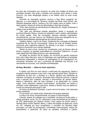 39

em face das mensagens que conduzia, da parte dos cristãos de Roma aos
confrades lioneses, nas quais o portador era nomeado como sendo o irmão
Corvino», por essa designação passou a ser tratado entre as suas novas
relações.
     Animado de inspiração superior, ensinou a Boa Nova, pregando em
lágrimas, e a comunidade de Tarracina, tangida nas fibras mais íntimas, não
obstante desejasse retê-lo, auxiliou-o em sua viagem para as Gálias, onde o
rapaz aportou, depois de inúme ras dificuldades e enormes privações.
     Findo certo período de permanência em Mas sília (9), chegou finalmente à
cidade a que se destinava.
     Lião, pela sua admirável posição geográfica, desde a ocupação do
procônsul Munácio Planco, tornara -se expressivo centro político administrativo
do mundo gaulês. Para ela convergiam diversas estradas importantes,
convertendo-se, por isso mesmo, em residência quase que obrigatória de nu -
merosas personalidades representativas da nobreza romana.
     Vipsânio Agripa, o genro de O távio, fortalecera-lhe a situação privilegiada,
ampliando-lhe as vias de comunicação. Áulicos da corte de Cláudio haviam
construído nela magníficos palácios. As ciências e as artes, o comércio e a
indústria aí floresciam com imensa vitalidade.
     Dentro de seus muros, reuniam-se, anualmente, junto do famoso altar de
Roma e Augusto, as grandes assembléias do «Concilium Calliarum», no qual
cada cidade das três Gálias possuía o seu representante.
     As festas do primeiro dia de agosto, em me mória do grande imperador
Caio Júlio César Otaviano, eram aí celebradas com significativas so lenidades.
Numerosas embaixadas e milhares de estrangeiros aí se congregavam em
cerimônias brilhantes, em que o juramento de fidelidade aos deu ses e às
autoridades se renovava, com jubilosas manifestações.

(9) Hoje, Marselha. — (Nota do Autor espiritual.)

    A cidade, que fôra em outro tempo a metró pole dos segusiavos, desde a
ocupação imperial passara a viver sob o mais apurado gosto latino. Situada na
confluência de dois rios, o Ró dano e o Saona, oferecia aos habitantes as
melhores condições de conforto. Dominada pela influência pa trícia, mostrava
ruas e parques bem cuidados, tem plos e monumentos de grande beleza,
teatros e balneários, além de vilas soberbas, a se destacarem do c asario
vulgar, como pequenos castelos encan tadores, emoldurados em jardins e
vinhedos, onde magistrados e guerreiros, artistas e libertos ricos da capital do
mundo se insulavam para gozar a vida.
    Ao tempo de Bassiano-Caracala, a quem servira de berço, Lião alcançara
imenso esplendor.
    O novo césar, por várias vezes, dispensara -lhe graças especiais.
    A corte aí se reunia, frequentemente, em jogos e comemorações.
    Contudo, apesar da proteção que o imperador concedia ao torrão pátrio, a
cidade guardava, ainda, em 217, dolorosas e vivas reminiscências da matança
de 202, determinada por Séptimo Severo. Anos depois do triunfo sobre o
General Décio Clódio Séptimo Albino, o eleito das legiões da Breta nha, morto
em 197, instigado por seus conselheiros, o vencedor d e Pescênio Niger
promulgou um edito de perseguição. Autoridades inescrupulosas, depois de
senhorearem o patrimônio de todos os cidadãos contrários à política
 