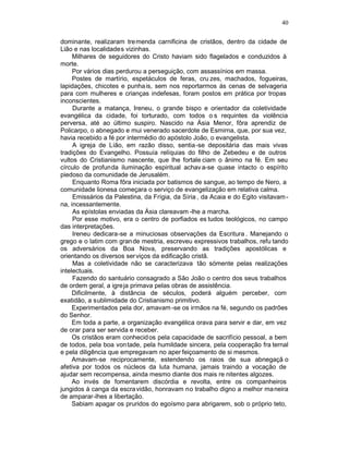 40

dominante, realizaram tre menda carnificina de cristãos, dentro da cidade de
Lião e nas localidades vizinhas.
     Milhares de seguidores do Cristo haviam sido flagelados e conduzidos à
morte.
     Por vários dias perdurou a perseguição, com assassínios em massa.
     Postes de martírio, espetáculos de feras, cru zes, machados, fogueiras,
lapidações, chicotes e punha is, sem nos reportarmos ás cenas de selvageria
para com mulheres e crianças indefesas, foram postos em prática por tropas
inconscientes.
     Durante a matança, Ireneu, o grande bispo e orientador da coletividade
evangélica da cidade, foi torturado, com todos o s requintes da violência
perversa, até ao último suspiro. Nascido na Ásia Menor, fôra aprendiz de
Policarpo, o abnegado e mui venerado sacerdote de Esmirna, que, por sua vez,
havia recebido a fé por intermédio do apóstolo João, o evangelista.
     A igreja de Lião, em razão disso, sentia -se depositária das mais vivas
tradições do Evangelho. Possuía relíquias do filho de Zebedeu e de outros
vultos do Cristianismo nascente, que lhe fortale ciam o ânimo na fé. Em seu
círculo de profunda iluminação espiritual achav a-se quase intacto o espírito
piedoso da comunidade de Jerusalém.
     Enquanto Roma fôra iniciada por batismos de sangue, ao tempo de Nero, a
comunidade lionesa começara o serviço de evangelização em relativa calma.
     Emissários da Palestina, da Frígia, da Síria , da Acaia e do Egito visitavam -
na, incessantemente.
     As epístolas enviadas da Ásia clareavam -lhe a marcha.
     Por esse motivo, era o centro de porfiados es tudos teológicos, no campo
das interpretações.
     Ireneu dedicara-se a minuciosas observações da Escritura . Manejando o
grego e o latim com gran de mestria, escreveu expressivos trabalhos, refu tando
os adversários da Boa Nova, preservando as tradições apostólicas e
orientando os diversos ser viços da edificação cristã.
     Mas a coletividade não se caracterizava tão sómente pelas realizações
intelectuais.
     Fazendo do santuário consagrado a São João o centro dos seus trabalhos
de ordem geral, a igreja primava pelas obras de assistência.
     Dificilmente, à distância de séculos, poderá alguém perceber, com
exatidão, a sublimidade do Cristianismo primitivo.
     Experimentados pela dor, amavam -se os irmãos na fé, segundo os padrões
do Senhor.
     Em toda a parte, a organização evangélica orava para servir e dar, em vez
de orar para ser servida e receber.
     Os cristãos eram conhecid os pela capacidade de sacrifício pessoal, a bem
de todos, pela boa von tade, pela humildade sincera, pela cooperação fra ternal
e pela diligência que empregavam no aper feiçoamento de si mesmos.
     Amavam-se reciprocamente, estendendo os raios de sua abnegaçã o
afetiva por todos os núcleos da luta humana, jamais traindo a vocação de
ajudar sem recompensa, ainda mesmo diante dos mais re nitentes algozes.
     Ao invés de fomentarem discórdia e revolta, entre os companheiros
jungidos à canga da escra vidão, honravam no trabalho digno a melhor ma neira
de amparar-lhes a libertação.
     Sabiam apagar os pruridos do egoísmo para abrigarem, sob o próprio teto,
 