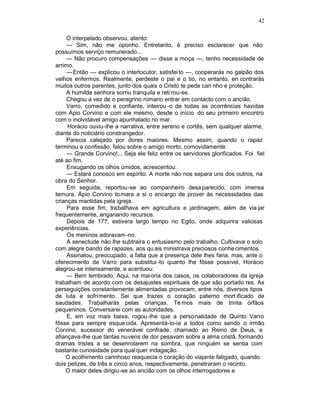 42

     O interpelado observou, atento:
     — Sim, não me oponho. Entretanto, é preciso esclarecer que não
possuímos serviço remunerado...
     — Não procuro compensações — disse a moça —, tenho necessidade de
arrimo.
     —Então — explicou o interlocutor, satisfei to —, cooperarás no galpão dos
velhos enfermos. Realmente, perdeste o pai e o tio, no entanto, en contrarás
muitos outros parentes, junto dos quais o Cristo te pede cari nho e proteção.
     A humilde senhora sorriu tranquila e reti rou-se.
     Chegou a vez de o peregrino romano entrar em contacto com o ancião.
     Varro, comedido e confiante, inteirou -o de todas as ocorrências havidas
com Ápio Corvino e com ele mesmo, desde o início do seu primeiro encontro
com o inolvidável amigo apunhalado no mar.
     Horácio ouviu-lhe a narrativa, entre sereno e cortês, sem qualquer alarme,
diante do noticiário constrangedor.
     Parecia calejado por dores maiores. Mesmo assim, quando o rapaz
terminou a confissão, falou sobre o amigo morto, comovidamente:
     — Grande Corvino!... Seja ele feliz entre os servidores glorificados. Foi fiel
até ao fim.
     Enxugando os olhos úmidos, acrescentou:
     — Estará conosco em espírito. A morte não nos separa uns dos outros, na
obra do Senhor.
     Em seguida, reportou-se ao companheiro desa parecido, com imensa
ternura. Ápio Corvino tomara a si o encargo de prover às necessidades das
crianças mantidas pela igreja.
     Para esse fim, trabalhava em agricultura e jardinagem, além de via jar
frequentemente, angariando recursos.
     Depois de 177, estivera largo tempo no Egito, onde adquirira valiosas
experiências.
     Os meninos adoravam -no.
     A senectude não lhe subtraira o entusiasmo pelo trabalho. Cultivava o solo
com alegre bando de rapazes, aos qu ais ministrava preciosos conhe cimentos.
     Assinalou, preocupado, a falta que a presença dele lhes faria, mas, ante o
oferecimento de Varro para substitui -lo quanto lhe fôsse possível, Horácio
alegrou-se intensamente, e acentuou:
     — Bem lembrado. Aqui, na mai oria dos casos, os colaboradores da igreja
trabalham de acordo com os desajustes espirituais de que são portado res. As
perseguições constantemente alimentadas provocam, entre nós, diversos tipos
de luta e sofrimento. Sei que trazes o coração paterno mort ificado de
saudades. Trabalharás pelas crianças. Te mos mais de trinta órfãos
pequeninos. Conversarei com as autoridades.
     E, em voz mais baixa, rogou -lhe que a personalidade de Quinto Varro
fôsse para sempre esque cida. Apresentá-lo-ia a todos como sendo o irmão
Corvino, sucessor do venerável confrade. chamado ao Reino de Deus, e
afiançava-lhe que tantas nuvens de dor pesavam sobre a alma cristã, formando
dramas tristes a se desenrolarem na sombra, que ninguém se sentia com
bastante curiosidade para qual quer indagação.
    O acolhimento carinhoso reaquecia o coração do viajante fatigado, quando
dois petizes, de três e cinco anos, respectivamente, penetraram o recinto.
    O maior deles dirigiu-se ao ancião com os olhos interrogadores e
 