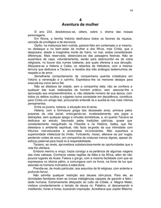 44


                                  4
                          Aventura de mulher
      O ano 233, desdobrava-se, célere, sobre o drama das nossas
personagens.
      Em Roma, a família Vetúnio desfrutava todos os favores da riqueza,
cercada de privilégios e de escravos.
      Opílio, na madureza bem nutrida, parecia feliz em contemplar a si mesmo,
no destaque e no bem-estar da mulher e dos filh os, mas Cíntia, que o
desposara, desde a imaginária morte de Varro, no mar, exibia consideráveis
diferenças. Mais reservada, distanciara-se das paisagens festivas. Não se
ausentava de casa, voluntàriamente, senão para desincumbir -se de votos
religiosos, no louvor dos numes tutelares, aos quais oferecia a sua devoção.
Afeiçoara-se a Helena e Caiba, os rebentos de Heliodora, com a mesma
ternura que dedicava a Taciano, e recebia dos três análogos testemunhos de
respeito e de amor.
      Semelhante comportamento da companheira querida cristalizara em
Vetúrio a veneração e o carinho. Espreitava -lhe os menores desejos para
executá-los como servo fiel.
      Não se afastava da cidade, sem a companhia dela; não se confiava a
qualquer das suas realizações de homem prático, sem associar-lhe a
aprovação aos empreendimentos, e, não obstante romano de sua época, com
todos os delitos ocultos e vulgares numa sociedade em decadência, constituía
para Cíntia um amigo leal, procurando entendê -la e auxiliá-la nos mais íntimos
pensamentos.
      Entre os jovens, todavia, a situação era di versa.
      Helena, com a formosura grega dos dezessete anos, primava pelos
prazeres da vida social, entre gando-se, inveteradamente, aos jogos e
distrações, sem qualquer apego a virtudes domésticas, e, en quanto Taciano se
dedicava ao estudo, fascinado pelas tradições patrícias, quase que
constantemente mergulhado na Filosofia e na História, Galba, que lhe
detestava o ambiente espiritual, não fazia se gredo da sua intimidade com
tribunos mal-educados e proxenetas inconscientes. Não suportava a
superioridade intelectual do irmão. Turbulento, rixoso, alterava -se por nugas,
perdendo noites de sono, em companhia de criaturas menos dignas, apesar do
esforço paternal para trazê -lo à respeitabilidade.
     Taciano, ao revés, apr oveitava substanciosamente as oportunidades que a
vida lhe ofertava.
     Embora menino e moço, trazia consigo a ex periência de algumas viagens
das mais valiosas. Conhecia vastas regiões da Itália e da África, além de não
poucos lugares da Acaia. Falava o gre go, com a mesma facilidade com que se
expressava no idioma pátrio, e comungava com os livros, na fome de luz que
assinala os homens inclinados à sabe doria.
     Prendia-se, de modo particular, aos assuntos da fé religiosa, com ardente e
profundo fervor.
     Não admitia qualquer restrição aos deuses olím picos. Para ele, as
divindades familiares eram as únicas inteligências capazes de garantir a felici -
dade humana. Extremamente afeiçoado ao culto de Cíbele, a Magna Mater,
visitava constantemente o templo da deusa no Palatino, aí descansando e
meditando, horas e horas, buscando inspiração. Acreditava que Júpiter Máximo
 