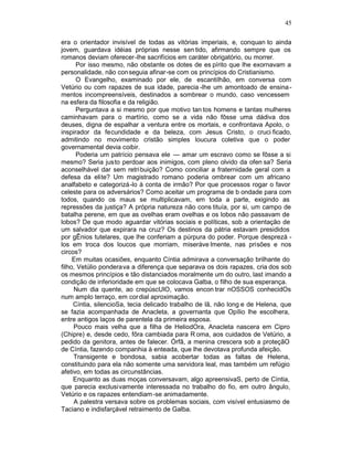 45

era o orientador invisível de todas as vitórias imperiais, e, conquan to ainda
jovem, guardava idéias próprias nesse sen tido, afirmando sempre que os
romanos deviam oferecer -lhe sacrifícios em caráter obrigatório, ou morrer.
      Por isso mesmo, não obstante os dotes de es pírito que lhe exornavam a
personalidade, não con seguia afinar-se com os princípios do Cristianismo.
      O Evangelho, examinado por ele, de escantilhão, em conversa com
Vetúrio ou com rapazes de sua idade, parecia -lhe um amontoado de ensina -
mentos incompreensíveis, destinados a sombrear o mundo, caso vencessem
na esfera da filosofia e da religião.
      Perguntava a si mesmo por que motivo tan tos homens e tantas mulheres
caminhavam para o martírio, como se a vida não fôsse uma dádiva dos
deuses, digna de espalhar a ventura entre os mortais, e confrontava Apolo, o
inspirador da fecundidade e da beleza, com Jesus Cristo, o cruci ficado,
admitindo no movimento cristão simples loucura coletiva que o poder
governamental devia coibir.
      Poderia um patrício pensava ele — amar um escravo como se fôsse a si
mesmo? Seria justo perdoar aos inimigos, com pleno olvido da ofen sa? Seria
aconselhável dar sem retri buição? Como conciliar a fraternidade geral com a
defesa da elite? Um magistrado romano poderia ombrear com um africano
analfabeto e categorizá-lo à conta de irmão? Por que processos rogar o favor
celeste para os adversários? Como aceitar um programa de b ondade para com
todos, quando os maus se multiplicavam, em toda a parte, exigindo as
repressões da justiça? A própria natureza não cons tituía, por si, um campo de
batalha perene, em que as ovelhas eram ovelhas e os lobos não passavam de
lobos? De que modo aguardar vitórias sociais e políticas, sob a orientação de
um salvador que expirara na cruz? Os destinos da pátria estavam presididos
por gÊnios tutelares, que lhe conferiam a púrpura do poder. Porque desprezá -
los em troca dos loucos que morriam, miseràve lmente, nas prisões e nos
circos?
     Em muitas ocasiões, enquanto Cíntia admirava a conversação brilhante do
filho, Vetúlio ponderava a diferença que separava os dois rapazes, cria dos sob
os mesmos princípios e tão distanciados moralmente um do outro, last imando a
condição de inferioridade em que se colocava Galba, o filho de sua esperança.
     Num dia quente, ao crepúscUlO, vamos encon trar nOSSOS conhecidOs
num amplo terraço, em cor dial aproximação.
     Cíntia, silencioSa, tecia delicado trabalho de lã, não long e de Helena, que
se fazia acompanhada de Anacleta, a governanta que Opílio lhe escolhera,
entre antigos laços de parentela da primeira esposa.
     Pouco mais velha que a filha de HeliodOra, Anacleta nascera em Cipro
(Chipre) e, desde cedo, fôra cambiada para R oma, aos cuidados de Vetúrio, a
pedido da genitora, antes de falecer. Órfã, a menina crescera sob a proteçãO
de Cíntia, fazendo companhia à enteada, que lhe devotava profunda afeição.
     Transigente e bondosa, sabia acobertar todas as faltas de Helena,
constituindo para ela não somente uma servidora leal, mas também um refúgio
afetivo, em todas as circunstâncias.
     Enquanto as duas moças conversavam, algo apreensivaS, perto de Cíntia,
que parecia exclusivamente interessada no trabalho do fio, em outro ângulo,
Vetúrio e os rapazes entendiam -se animadamente.
     A palestra versava sobre os problemas sociais, com visível entusiasmo de
Taciano e indisfarçável retraimento de Galba.
 