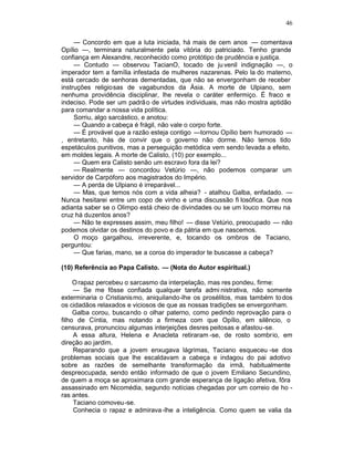 46

     — Concordo em que a luta iniciada, há mais de cem anos — comentava
Opílio —, terminara naturalmente pela vitória do patriciado. Tenho grande
confiança em Alexandre, reconhecido como protótipo de prudência e justiça.
     — Contudo — observou TacianO, tocado de ju venil indignação —, o
imperador tem a família infestada de mulheres nazarenas. Pelo la do materno,
está cercado de senhoras dementadas, que não se envergonham de receber
instruções religiosas de vagabundos da Ásia. A morte de Ulpiano, sem
nenhuma providência disciplinar, lhe revela o caráter enfermiço. É fraco e
indeciso. Pode ser um padrã o de virtudes individuais, mas não mostra aptidão
para comandar a nossa vida política.
     Sorriu, algo sarcástico, e anotou:
     — Quando a cabeça é frágil, não vale o corpo forte.
     — É provável que a razão esteja contigo —tornou Opílio bem humorado —
, entretanto, hás de convir que o governo não dorme. Não temos tido
espetáculos punitivos, mas a perseguição metódica vem sendo levada a efeito,
em moldes legais. A morte de Calisto, (10) por exemplo...
     — Quem era Calisto senão um escravo fora da lei?
     — Realmente — concordou Vetúrio —, não podemos comparar um
servidor de Carpóforo aos magistrados do Império.
     — A perda de Ulpiano é irreparável...
     — Mas, que temos nós com a vida alheia? - atalhou Galba, enfadado. —
Nunca hesitarei entre um copo de vinho e uma discussão fi losófica. Que nos
adianta saber se o Olimpo está cheio de divindades ou se um louco morreu na
cruz há duzentos anos?
     — Não te expresses assim, meu filho! — disse Vetúrio, preocupado — não
podemos olvidar os destinos do povo e da pátria em que nascemos.
     O moço gargalhou, irreverente, e, tocando os ombros de Taciano,
perguntou:
     — Que farias, mano, se a coroa do imperador te buscasse a cabeça?

(10) Referência ao Papa Calisto. — (Nota do Autor espiritual.)

     O rapaz percebeu o sarcasmo da interpelação, mas res pondeu, firme:
     — Se me fôsse confiada qualquer tarefa admi nistrativa, não somente
exterminaria o Cristianis mo, aniquilando-lhe os prosélitos, mas também to dos
os cidadãos relaxados e viciosos de que as nossas tradições se envergonham.
     Galba corou, buscando o olhar paterno, como pedindo reprovação para o
filho de Cíntia, mas notando a firmeza com que Opílio, em silêncio, o
censurava, pronunciou algumas interjeições desres peitosas e afastou-se.
     A essa altura, Helena e Anacleta retiraram -se, de rosto sombrio, em
direção ao jardim.
     Reparando que a jovem enxugava lágrimas, Taciano esqueceu -se dos
problemas sociais que lhe escaldavam a cabeça e indagou do pai adotivo
sobre as razões de semelhante transformação da irmã, habitualmente
despreocupada, sendo então informado de que o jovem Emiliano Secundino,
de quem a moça se aproximara com grande esperança de ligação afetiva, fôra
assassinado em Nicomédia, segundo notícias chegadas por um correio de ho -
ras antes.
     Taciano comoveu-se.
     Conhecia o rapaz e admirava -lhe a inteligência. Como quem se valia da
 