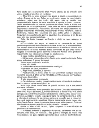 47

hora azada para entendimento difícil, Vetúrio abeirou -se do enteado, com
visível emoção, e falou-lhe, em voz baixa:
     — Meu filho, os anos ensinam -nos, pouco a pouco, a necessidade de
refletir. Gostaria de ter em Galba um continuador seguro de meu trabalho,
entretanto, sabes que teu irmão, até agora, não se decidiu pela
responsabilidade. Apesar da verde juventude, é jogador e rixento contumaz.
Tenho estudado com tua mãe os problemas de nossa família e admito que
precisamos de tua cooperação nas Gálias, onde as nossas propriedades são
importantes e numerosas. Possuíamos, em Viena, um amigo prestimoso na
pessoa de Lamprídio Treboniano, mas Lamprídio morreu, há tempos. Alésio e
Pontimiana, nossos fiéis servidores em Lião, estão velhos e fatigados...
Perguntam, incessantemente, por ti e aguardam -te a presença, a fim de que
sejas ali o meu representante legal.
      Opílio fêz ligeiro intervalo, verificando o efeito de suas palavras, e
interrogou:
      — Concordarias em seguir, ao encon tro da preservação de nosso
patrimônio provincial? Nossa residência lionesa, a meu ver, é mais confortável
que o nosso domicílio de Roma e a cidade desfru ta a estima das famílias mais
representativas de nossa nobreza. Estou convencido de que farás valiosa s
relações e encontrarás grande estímulo no trabalho. Nossas terras produzem
regularmente, mas não devemos relegá -las ao abandono.
      O rapaz mostrou-se satisfeito e observou:
      — Várias vezes minha mãe me tem falado so bre essa transferência. Estou
pronto a obedecer. O senhor é meu pai.
      Vetúrio sorriu, confortado, e aduziu:
      — Mas, não é tudo.
      E, fixando nele os olhos com insistência, in terrogou:
      Já pensaste em casar, meu filho?
      O moço riu-se, acanhado, e explicou:
      — Positivamente, os livros ainda me não per mitiram qualquer excursão
mental no assunto. É difícil sair da intimidade com Minerva para ouvir qualquer
conversação de Afrodite...
      O tutor achou graça e prosseguiu:
      — Para todos nós, porém, chega invariávelmente o instante de madureza
interior, que nos impele ao refúgio do lar.
      Após longa pausa, dando idéia da questão de licada que a sua palavra
suscitaria, continuou:
      —Ante a notícia da morte prematura de Emi liano, Cíntia está naturalmente
aflita com a mágoa de Helena, e, mãe devotada que é, depois de ou vi-la, instou
comigo para permitir-lhe um passeio até Salamina, onde Anacleta possui vários
parentes. Apolodoro, tio dela, segue para Cipro, na quinzena próxima, e tenho
a intenção de entregar-lhe as meninas para uma excursão que, a nosso ver,
lhes será extremamente proveitosa. Helena descansaria alguns meses das
agitações de Roma, refazendo -se para abraçar mais sérios deveres. Como pai
interessado na segurança do futuro, te nho pensado... pensado...
      Diante do silêncio de Taciano, Opílio completou a exteri orização do
propósito que o atormentava:
      — Confesso alimentar a esperança de que teu casamento com ela se
converta, mais tarde, em realidade... Não guardo a intenção de imppor -lhes
meus desejos. Sei que a ligação esponsalícia deve obedecer às afinidades de
 