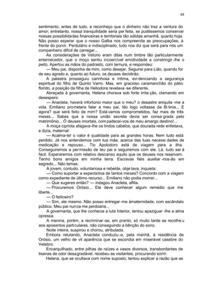 48

sentimento, antes de tudo, e reconheço que o dinheiro não traz a ventura do
amor; entretanto, nossa tranquilidade seria per feita, se pudéssemos conservar
nossas possibilidades financeiras e territoriais tão sólidas amanhã, quanto hoje.
Não posso esperar que o nosso Galba nos compreenda as preocupações, à
frente do porvir. Perdulário e indisciplinado, tudo nos diz que será para nós um
companheiro difícil de carregar...
     As considerações de Vetúrio eram ditas num timbre tão particularmente
enternecedor, que o moço sentiu incoercível emotividade a constringir -lhe o
peito. Apertou as mãos do padrasto, com ternura, e respondeu:
     — Meu pai, disponha de mim, como desejar. Seguirei para Lião, quando for
de seu agrado e, quanto ao futuro, os deuses decidirão.
     A palestra prosseguiu carinhosa e íntima, evi denciando a segurança
espiritual do filho de Quinto Varro. Mas, em gracioso caramanchão do pátio
florido, a posição da filha de Heliodora revelava -se diferente.
     Abraçada à governanta, Helena chorava sob forte irrita ção, clamando em
desespero:
      — Anacleta, haverá infortúnio maior que o meu? o desastre aniquila -me a
vida. Emiliano prometera falar a meu pai, tão logo voltasse da Bi tinia... E
agora? que será feito de mim? Está vamos comprometidos, faz mais de três
meses... Sabes que a nossa união secreta devia ser consa grada pelo
matrimônio... Ó deuses imortais, com padecei-vos de meu amargo destino!...
      A moça cipriota afagava-lhe os lindos cabelos, que dourada rede enfeitava,
e dizia, maternal:
      — Acalma-te! o valor é qualidade para as grandes horas. Nem tudo está
perdido. Já nos entendemos com tua mãe, acerca das tuas necessi dades de
medicação e repouso... Tio Apolodoro está de viagem para a ilha.
Conseguiremos a permissão de teu pai e seguiremos com ele. Lá, tudo ser á
fácil. Esperaremos com relativo descanso aquilo que os deuses nos reservam.
Tenho bons amigos em minha terra. Escravas fiéis auxiliar -nos-ão em
segredo... Não temas.
      A jovem, contudo, voluntariosa e rebelde, obje tava, inquieta:
      — Como suportar a expecta tiva de tantos meses? Concordo com a viagem
como expediente de último recurso... Emiliano não podia morrer...
      — Que sugeres então? — indagou Anacleta, aflita.
      — Procuremos Orósio... Ele deve conhecer algum remédio que me
liberte...
      — O feiticeiro?
      — Sim, ele mesmo. Não posso entregar -me àmaternidade, com escândalo
público. Meu pai nunca me perdoaria...
      A governanta, que lhe conhecia a luta Interior, tentou apaziguar -lhe a alma
opressa.
      A menina, porém, a recriminar -se, em pranto, só muito tarde se recolhe u
aos aposentos particulares, não conseguindo a bênção do sono.
      Noite inteira, suspirou e chorou, atribulada.
     Embora relutando, Anacleta conduziu -a, pela manhã, à residência de
Orósio, um velho de vil aparência que se escondia em miserável casebre do
Velabro.
     Encarquilhado, entre pilhas de raízes e vasos diversos, transbordantes de
tisanas de odor desagradável, recebeu as visitantes, procurando sorrir.
     Helena, que se ocultava com nome suposto, tentou explicar a razão que as
 