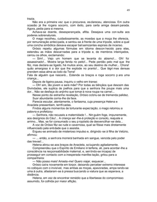 49

trazia.
     Não era a primeira vez que o procurava, esclareceu, atenciosa. Em outra
ocasião já lhe rogara socorro, com êxito, para certa amiga desam parada.
Agora, pedia para si mesma.
     Achava-se doente, desesperançada, aflita. Desejava uma con sulta aos
poderes sobrenaturais.
     O mago recolheu, cuidadosamente, as moedas que a moça lhe oferecia,
por remuneração antecipada, e sentou-se à frente de uma trípode, sobre a qual
uma concha simbólica deixava escapar bal samizantes espirais de incenso.
     Orósio repetiu algumas fórmulas em idioma descon hecido para elas,
estendeu as mãos descar nadas para a trípode e, de membros inteiriçados,
cerrou os olhos, exclamando:
     — Sim!... Vejo um homem que se levanta do abismo!... Oh! foi
assassinado!... Mostra lar ga ferida no peito!... Pede perdão pelo mal que lhe
fêz, mas declara-se ligado, há muitos anos, ao seu destino de mulher... Chora!
quão amargosa é a dor que lhe explode no pranto!... Que lágri mas densas
prendem essa alma ao lodo da Terra!
Fala de alguém que nascerá... Estende os braços e roga socorro p ara uma
criança...
     Depois de ligeira pausa, inquiriu o velho em transe:
     — Oh! sim, tão jovem e será mãe? Por todas as bênçãos que descem das
Divindades, ele suplica de joelhos para que a senhora lhe poupe mais uma
dor... Não se desfaça do anjinho que tomar á nova roupa na carne!...
     Nesse ponto da estranha revelação, Orósio cobriu-se de tremenda palidez.
     Suor abundante corria-lhe da face.
     Parecia escutar, atentamente, o fantasma, cuja presença Helena e
Anacleta pressentiam, terrifi cadas.
     Findos alguns momentos de torturante expec tação, o mago retomou a
palavra e profetizou:
     — Senhora, não recuseis a maternidade !... Nin guém foge, impunemente,
aos desígnios do Céu!... A criança ser -lhe-á proteção e consolo, reajuste e
arrimo... Mas, se for consumado o seu p ropósito de desvencilhar-se dela...
     A voz de Orósio fêz-se rude e cavernosa, qual se fôsse mais diretamente
influenciado pela entidade que o assistia.
     Ergueu-se animado de misterioso impulso e, dirigindo -se à filha de Vetúrio,
afirmou:
     — ... então, a senhora morrerá banhada em sangue, vencida pelo poder
das trevas!...
     Helena atirou-se aos braços de Anacleta, so luçando agitadamente.
     Compreendeu que o Espírito de Emiliano in terferia, ali, para acordar -lhe a
consciência na responsabilidade maternal, e, sen tindo-se incapaz de
prosseguir em contacto com a inesperada manifes tação, gritou para a
companheira:
     — Não posso mais! Arrasta -me! Quero viajar, esquecer...
     Orósio caíra novamente em torpor, deixando perceber extremo interesse
no colóquio com o invisível, mas ambas as moças, apavoradas, ampa rando-se
uma à outra, afastaram -se à pressa buscando a viatura que as esperava, a
distância.
     Helena, em vez de encontrar remédio que a libertasse do compromisso
assumido, foi colhida por maior aflição.
 