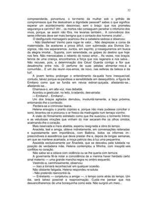 52

compreenderás, porventura, o tor mento da mulher sob o grilhão de
compromissos que lhe deslustram a dignidade pessoal? sabes o que significa
esperar um acontecimento desonroso, sem o braço que nos prometeu
segurança e carinho? Ah!... os mortos não conseguem penetrar o infortúnio dos
vivos, porque, se assim não fôra, me levarias também... A convivência dos
seres infernais deve ser mais benigna que o contacto dos homens cruéis!...
      O desfigurado mensageiro acariciou-lhe a cabeleira sedosa e observou:
      - Não blasfemes! Venho para rogar -te valor... Não desprezes a coroa da
maternidade. Se aceitares a prova difícil, com submissão aos Divinos De -
sígnios, não nos separaremos. Juntos, em espírito, p rosseguiremos em busca
da alegria imortal... Suporta, com serenidade, os golpes do destino que hoje
nos fere. Não menoscabes o rebento do nosso amor... Às vezes, nos braços
tenros de uma criança, encontramos a força que nos regenera e nos salva...
Não recuses, pois, a determinação dos Céus! Guarda contigo a flor que
desabrocha entre nós. O perfume de suas pétalas alimentar -nos-á a
comunhão... E um dia reunir -nos-emos, de novo, nas esferas da beleza e da
luz!.
     A jovem tentou prolongar o entendimento da quela hora inesquecível,
contudo, talvez porque ex pandisse a sensibilidade em desequilíbrio, a figura de
Emiliano como que se fundia em névoa esbran quiçada, afastando-se...
afastando-se...
     Chamava-o, em alta voz, mas debalde.
     Acordou a gesticular, no leito, b radando, desvairada:
     — Emiliano!... Emiliano!...
     Um dos braços agitados derrubou, involuntà riamente, a taça próxima,
entornando-lhe o conteúdo.
      Perdera-se a criminosa tisana.
     Helena enxugou o pranto copioso e, porque não mais pudesse conciliar o
sono, levantou-se e procurou o ar fresco da madrugada num terraço vizinho.
     A visão do firmamento estrelado como que lhe suavizou o tormento Íntimo
e as veludosas virações que vinham do mar secaram -lhe os olhos úmidos,
acalmando-lhe o coração.
     Mais reservada e mais abatida, esperou resig nada a obra do tempo.
     Anacleta, leal e amiga, obteve indiretamente, em conversações reiteradas
e supostamente sem importância, com Balbina, todos os informes im -
prescindíveis à assistência que devia prestar -lhe e, depois de longas semanas,
em que se manteve acamada, a moça patricia deu à luz uma pequenina.
     Assistida exclusivamente por Ãnacleta, que se desvelou pela tutelada na
posição de verdadeira mãe, Helena contemplou a filhinha, com insopitá veis
conflitos no coração.
      Não sabia se a odiava com violência ou se lhe queria com ternura.
      A governanta fê-la notar a coincidência de a menina haver herdado certo
sinal materno — uma grande mancha negra no ombro esquerdo.
      Vestindo-a, carinhosamente, observou:
      — Isso a tornará reconhecível em qualquer ocasião.
      Não obstante fatigada, Helena respondeu re soluta:
      - Não pretendo reencontrá -la.
      — Entretanto — conjeturou a amiga —, o tempo corre atrás do tempo. Um
dia, será talvez possível a reaproximação. Custa -me pensar que nos
desvencilharemos de uma bonequinha como esta. Não surgirá um meio...
 
