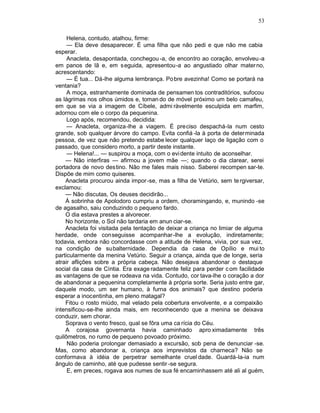 53

     Helena, contudo, atalhou, firme:
     — Ela deve desaparecer. É uma filha que não pedi e que não me cabia
esperar.
     Anacleta, desapontada, conchegou -a, de encontro ao coração, envolveu-a
em panos de lã e, em seguida, apresentou-a ao angustiado olhar mater no,
acrescentando:
     — É tua... Dá-lhe alguma lembrança. Po bre avezinha! Como se portará na
ventania?
     A moça, estranhamente dominada de pensamen tos contraditórios, sufocou
as lágrimas nos olhos úmidos e, toman do de móvel próximo um belo camafeu,
em que se via a imagem de Cíbele, admi ràvelmente esculpida em marfim,
adornou com ele o corpo da pequenina.
     Logo após, recomendou, decidida:
     — Anacleta, organiza-lhe a viagem. É preciso despachá-la num cesto
grande, sob qualquer árvore do campo. Evita confiá -la à porta de determinada
pessoa, de vez que não pretendo estabe lecer qualquer laço de ligação com o
passado, que considero morto, a partir deste instante.
     — Helena!... — suspirou a moça, com o evi dente intuito de aconselhar.
    — Não interfiras — afirmou a jovem mãe —; quando o dia clarear, serei
portadora de novo destino. Não me fales mais nisso. Saberei recompen sar-te.
Dispõe de mim como quiseres.
    Anacleta procurou ainda impor -se, mas a filha de Vetúrio, sem te rgiversar,
exclamou:
    — Não discutas, Os deuses decidirão...
    Á sobrinha de Apolodoro cumpriu a ordem, choramingando, e, munindo -se
de agasalho, saiu conduzindo o pequeno fardo.
    O dia estava prestes a alvorecer.
    No horizonte, o Sol não tardaria em anun ciar-se.
    Anacleta foi visitada pela tentação de deixar a criança no limiar de alguma
herdade, onde conseguisse acompanhar-lhe a evolução, indiretamente;
todavia, embora não concordasse com a atitude de Helena, vivia, por sua vez,
na condição de subalternidade. Dependia da casa de Opílio e mui to
particularmente da menina Vetúrio. Seguir a criança, ainda que de longe, seria
atrair aflições sobre a própria cabeça. Não desejava abandonar o destaque
social da casa de Cíntia. Era exage radamente feliz para perder c om facilidade
as vantagens de que se rodeava na vida. Contudo, cor tava-lhe o coração a dor
de abandonar a pequenina completamente à própria sorte. Seria justo entre gar,
daquele modo, um ser humano, à furna dos animais? que destino poderia
esperar a inocentinha, em pleno matagal?
    Fitou o rosto miúdo, mal velado pela cobertura envolvente, e a compaixão
intensificou-se-lhe ainda mais, em reconhecendo que a menina se deixava
conduzir, sem chorar.
    Soprava o vento fresco, qual se fôra uma ca rícia do Céu.
    A corajosa governanta havia caminhado apro ximadamente três
quilômetros, no rumo de pequeno povoado próximo.
     Não poderia prolongar demasiado a excursão, sob pena de denunciar -se.
Mas, como abandonar a, criança aos imprevistos da charneca? Não se
conformava à idéia de perpetrar semelhante cruel dade. Guardá-la-ia num
ângulo de caminho, até que pudesse sentir -se segura.
     E, em preces, rogava aos numes de sua fé encaminhassem até ali al guém,
 
