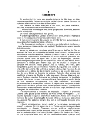 55


                                   5
                               Reencontro
    Ao término de 233, numa sala singela da igre ja de São João, em Lião,
pequena assembléia de companheiros se instalara para o exame de assun tos
urgentes, relacionados com a obra do Evan gelho.
    Três homens de idade avançada, e um outro, em plena madureza,
discutiam as necessidades do movimento cristão.
    O Império vivia assolado por uma peste que procedia do Oriente, fazendo
vítimas inumeráveis.
    Em Roma, a situação era das mais graves.
    A epidemia penetrara as Gálias e a comuni dade cristã, em Lião, mobilizava
todos os recursos para amenizar os problemas do povo.
    O mais jovem integrante do conjunto era o Irmão Corvino, que advogava a
causa dos enfermos abandonados e infelizes.
    — Se desprezamos o próximo — comentava ele, inflamado de confiança —
, como atender ao nosso mandat o de caridade? Cristianismo é viver o espírito
do Cristo em nós.
    Vemos no estudo das narrativas apostólicas que as legiões do Céu se
apossam da Terra, em companhia do Senhor, trans formando os homens em
instrumentos da Infinita Bondade. Desde o primeiro co ntacto de Jesus com a
Humanidade, observamos a manifestação do mundo espiritual, que busca nas
criaturas pontos vivos de apoio para a obra de regeneração. Zacarias
éprocurado pelo anjo Gabriel que lhe comunica a vinda de João Batista. Maria
Santíssima é visitada pelo mesmo anjo, que lhe anuncia a chegada do
Salvador. Um enviado celeste procura José da Galiléia, em sonho, para
tranqüilizá-lo, quanto ao nascimento do Redentor. E, erguendo -se o Mestre Di-
vino, entre os homens, não se limita a cumprir a Lei An tiga, repetindo-lhe os
preceitos com os lábios. Sai de si mesmo e coloca -se ao encontro das angús -
tias do povo. Limpa os leprosos da estrada. Es tende mãos amigas aos
paralíticos e levanta-os. Restitui a visão aos cegos. Reergue Lázaro do se -
pulcro. Restaura doentes. Reintegra as mulheres transviadas na dignidade
pessoal. Infunde aos ho mens novos princípios de fraternidade e perdão. Ainda
na cruz, conversa amorosamente com dois malfeitores, procurando
encaminhar-lhes as almas para o mais alto. E, depois de le, os apóstolos abne-
gados continuam-lhe a gloriosa tarefa do reerguimento humano, prosseguindo
no ministério do esclarecimento da alma e da cura do corpo, devotan do-se ao
Evangelho até ao derradeiro sacrifício.
     — Compreendemos a sensatez da exposição —objetou o presbítero
Galiano, velho gaulês que se demorara por muito tempo, na Patagônia —, en-
tretanto, é preciso escapar às arremetidas do ten tador. Penso haver chegado o
momento de cogitar da construção do nosso retiro nas terras que pos suímos
na Aquitânia. Não podemos atingir o Céu sem a centralização de nossa alma
na prece...
     — Como conseguiremos, porém, ajudar a Hu manidade, simplesmente
orando? — ajuntou Corvino, seguro de si. — Temos companheiros admi ráveis
estacionados no deserto. Organizam pou sos solitários, desfiguram -se,
atormentam-se e crêem auxiliar, por esse modo, a obra de redenção hu mana.
Mas se devêssemos procurar a tranquili dade própria, a fim de servir ao Criador,
por que motivo teria Jesus vindo até nós, partilhando co nosco o pão da vida?
 