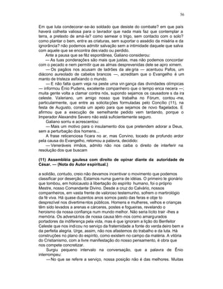 56

Em que luta condecorar-se-áo soldado que desiste do combate? em que país
haverá colheita valiosa para o lavrador que nada mais faz que contemplar a
terra, a pretexto de amá-la? como semear o trigo, sem contacto com o solo?
como plantar o bem, entr e as criaturas, sem suportar o assédio da miséria e da
ignorância? não podemos admitir salvação sem a intimidade daquele que salva
com aquele que se encontra des viado ou perdido.
    Ante a pausa que se fêz espontânea, Galiano considerou:
    — As tuas ponderações são mais que justas, mas não podemos concordar
com o pecado e nem permitir que as almas desprevenidas dele se apro ximem.
    — Os pagãos nos acusam de ladrões da ale gria — acentuou Pafos, um
diácono aureolado de cabelos brancos —, acreditam que o Evangelho é um
manto de tristeza asfixiando o mundo.
    — E não falta quem veja na peste uma vin gança das divindades olímpicas
— informou Ênio Pudens, excelente companheiro que o tempo enca necera —;
muita gente volta a clamar contra nós, supondo sejamos os causadore s da ira
celeste. Valeriano, um amigo nosso que trabalha no Fórum, contou -me,
particularmente, que entre as solicita ções formuladas pelo Concílio (11), na
festa de Augusto, consta um apelo para que sejamos de novo flagelados. E
afirmou que a execução de semelhante pedido vem tardando, porque o
Imperador Alexandre Severo não está suficientemente seguro.
    Galiano sorriu e acrescentou:
    — Mais um motivo para o insulamento dos que pretendem adorar a Deus,
sem a perturbação dos homens...
    A frase reticenciosa f icara no ar, mas Corvino, tocado de profundo ardor
pela causa do Evangelho, retomou a palavra, decidido:
    — Veneráveis irmãos, admito não nos caiba o direito de interferir na
resolução dos que buscam

(11) Assembléia gaulesa com direito de opinar diante da autoridade de
César. — (Nota do Autor espiritual.)

a solidão, contudo, creio não devamos incentivar o movimento que podemos
classificar por deserção. Estamos numa guerra de idéias. O primeiro le gionário
que tombou, em holocausto à libertação do espírito humano, foi o próprio
Mestre, nosso Comandante Divino. Desde a cruz do Calvário, nossos
companheiros, em vasta frente de valoroso testemunho, sofrem o martirológio
da fé viva. Há quase duzentos anos somos pasto das feras e obje to
desprezível nos divertimentos públicos. Homens e mulheres, velhos e crianças
têm sido levados a arenas e cárceres, postes e fogueiras, revelando o
heroismo da nossa confiança num mundo melhor. Não seria lícito trair -lhes a
memória. Os adversários de nossa causa têm -nos como amargurados
portadores da indiferença pela vida, mas é que ignoram a lição do Benfeitor
Celeste que nos indicou no serviço da fraternidade a fonte do verda deiro bem e
da perfeita alegria. Urge, assim, não nos afastemos do trabalho e da luta. Há
construções no plano do espírito, como existem no campo da matéria. A vitória
do Cristianismo, com a livre manifestação do nosso pensamento, é obra que
nos compete concretizar.
     Surgiu pequeno intervalo na conversação, que a palavra de Ênio
interrompeu:
     — No que se refere a serviço, nossa posição não é das melhores. Muitas
 