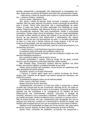 57

famílias, pressentindo a perseguição, vêm dispensando os empregados cris -
tãos. Ainda ontem as oficinas de Popônio demi tiram dez companheiros nossos.
     — Mas temos o direito de esmolar para a igre ja e a igreja precisa sustentá -
los — observou Galiano, cuidadoso.
     Corvino, porém, obtemperou, firme:
     Sim, temos o direito de esmolar. Esse, con tudo, é também o direito do
mendigo. Não nos cabe, segundo nos parece, olvidar a produção de benefícios
para o mundo. Temos terra disponível, sob a responsabilidade de vários
irmãos. O arado não mente. Os grãos respondem com fidelidade ao nosso
esforço. Podemos trabalhar. Não devemos recorrer ao concurso alheio, senão
em circunstâncias especiais. Não seria aconselhável manter a comunidade
improdutiva. Cabeça vaga é furna de tentações. Creio em nossa possibilidade
de auxiliar a todos, através do esforço bem dirigido. O ser viço de cada dia é o
recurso de que dispomos para testemunhar o desempenho dos nossos
deveres, diante dos que nos acompanham de perto, e o tra balho espontâneo
no bem é o meio que o Senhor colocou ao nosso alcance, a fim de que
sirvamos à Humanidade, com ela crescendo para a Glória Divina.
    O explicador ainda não havia terminado, quan do a porta se entreabriu e um
companheiro anunciou:
    — Irmão Corvino, a irmã Pontimiana roga -lhe a presença.
     O presbítero pediu permissão aos confrades e retirou -se.
     Na praça pobre de acesso ao templo, que mal começava a erguer -se, uma
senhora respeitável es perava-o.
    Era a guardiã do palácio rural de Opílio Ve turio.
    Embora contrariando o esposo, fizera -se amiga fiel da igreja, ouvindo
Corvino, que lhe amparara a renovação espiritual, passo a passo.
    Não obstante idosa, Pontimiana revelava extre ma agudeza nos olhos
lúcidos, que sempre refletiam a cristalina bondade de sua alma.
    Tantas vezes auxiliada pelo presbítero, conver tera-se em prestimosa irmã
dêle, devotando-lhe estima sincera.
     Sorridente, saudou-o e foi logo informando:
     — Taciano, o menino agora rapaz que o senhor co nheceu em Roma,
chegou hoje. Tratando-se de alguém cujo destino sempre lhe interessou, vim
trazer-lhe a notícia.
     O semblante do religioso cobriu -se de extrema palidez.
     Enfim, reveria o filho bem -amado.
     Quase vinte anos haviam decorrido.
     Constantemente, procurava-o no rosto dos órfãos e achara-lhe o carinho
no peito das crianças sem lar que o buscavam, trêmulas de frio. Em todas as
preces ao Senhor, lembrava -lhe o nome, no imo dalma. Consoante as lições do
apóstolo que lhe consolidara a fé, consagrara -se ao trabalho da terra.
Distanciara-se dos conhecimentos náuticos, renunciara à vocação do
comando, amaciara a voz e aprendera a obedecer. Tomando o velho Corvino
por padrão renovador, dividia a existência entre o santuário e o serviço comum.
Não se tornara famoso, em Lião, simplesmente pela abnegação com que se
dedicava aos enfermos, curando -os e reanimando-os através da oração, mas
também pela arraigada ternura com que se empenhava na pro teção à infância.
     Habitava numa propriedade da igreja com trin ta meninos, aos quais servia
de mentor e de pai, seguido, de perto, pela cooperação de duas ve lhinhas.
     Quinto Varro, convertido em presbítero, en contrara nos pequeninos o
 