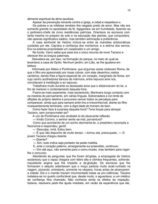 58

alimento espiritual da alma saudosa.
      Apesar da prevenção reinante contra a igreja, a cidad e respeitava-o.
      Os pobres e os infelizes rendiam -lhe rasgado preito de amor. Mas não era
somente grande no apostolado da fé. Agigantara -se em humildade, fazendo -se
o jardineiro-chefe de cinco residências patrícias. Orientava os escravos com
tanta mestria no preparo do solo e na educação das plantas, que conquistara,
não apenas significativo salário, mas também admiração e preferência.
      A casa senhorial de Vetúrio incluía -se entre as mansões aristocráticas
cuidadas por ele. Captara a confiança dos mordomos e a estima dos servos.
Era na extensa propriedade um cooperador e um amigo.
      No fundo, Varro sabia que esse era o único recurso de rever Taciano e
oferecer-lhe os braços paternais.
     Desvelara-se, por isso, na formação do parque, no meio do qual se
levantava a casa de Opílio. Nenhum jardim, em Lião, se lhe igualava em
beleza.
     Informado por Alésio e Pontimiana, que al gumas vezes visitavam Roma, de
que o filho era apaixonado por rosas rubras, com elas desenhou vastos
canteiros, dando-lhes a figura especial de um coração, marginado de flores, em
cujo centro acolhedores bancos de mármore, entre repuxos ame nos,
convidavam à meditação e ao repouso.
      Trabalhara muito durante os dezessete anos que o distanciavam do lar, a
fim de merecer o contentamento daquela hora.
      Fizera-se mais experiente, mais esclarecido. Mantivera longo contacto com
os mestres do pensamento, em várias línguas. Sobrenadara a cor rente de
aflições do próprio destino e procurara vencer todos os percalços para
comparecer, ainda que para sempre anôn imo e irreconhecível, diante do filho
incessantemente lembrado, com a digni dade do homem de bem.
      Como fazer face à surpresa daquela hora? Teria forças para abraçar
Taciano, sem comprometer-se?
      A voz de Pontimiana veio arrebatá -lo da obcecante reflexão:
      — Irmão Corvino, o senhor sente -se mal, porventura?
      Como que acordando de um sonho atormenta do, o presbítero recompôs a
fisionomia e respondeu, gentil:
      — Desculpe, irmã. Estou bem.
      — É que não disponho de muito tempo —tornou ela, preocupada. — O
jovem Taciano chegou doente.
      — Doente?
      — Sim, tudo indica seja portador da peste maldita.
      E, ante o coração paterno, amargamente sur preendido, continuou:
      — Vim até aqui, não somente para o comu nicado, mas também para rogar -
lhe o concurso.
      Atendendo às perguntas que lhe foram dirigidas, a empregada de Vetúrio
esclareceu que o rapaz chegara com febre alta e vômitos frequentes, sofrendo
inquietante angina que lhe impedia a de glutição. Os escravos que lhe
formavam o séquito adiantavam que o moço parecia muito acab runhado na
viagem, piorando, entretanto, somente na véspera, horas antes de alcançarem
a cidade. Ela e o marido haviam movimentado todas as pro vidências. Taciano
instalara-se no quarto confortável que, desde muito, o aguardava, e um médico
de confiança fôra chamado. Não conhecia ainda os efeitos da inspeção,
todavia, resolvera pedir-lhe ajuda imediata, em razão da experiência que ele,
 