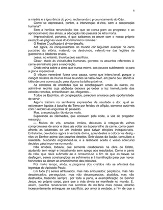6

a miséria e a ignorância do povo, reclamando o pronunciamento do Céu.
     Como se expressará, porém, a intervenção di vina, sem a cooperação
humana?
     Sem a heróica renunciação dos que se consa gram ao progresso e ao
aprimoramento das almas, a educação não passará de letra morta.
     Imprescindível, portanto, é que saibamos es crever com o nosso próprio
exemplo as páginas vivas do Cristianismo remisso r.
     O Mestre Crucificado é divino desafio.
     Até agora, os conquistadores do mundo con seguiram avançar no carro
purpúreo da vitória, matando ou destruindo, valendo -se das legiões de
guerreiros e lidadores cruéis.
     Jesus, no entanto, triunfou pelo sacrifício.
     César, atado às vicissitudes humanas, governa os assuntos referentes à
carne em trânsito para a renovação.
     Cristo reina sobre a alma que nunca morre, aos poucos sublimando -a para
a glória imperecível...
     O tribuno venerável fizera uma pausa, como que intenc ional, porque o
clangor distante de muitos lítuos reunidos se fazia ouvir, em pleno céu, dando a
idéia de uma convocação para alguma ba talha próxima.
     As centenas de entidades que se conchegavam umas às outras, no
admirável recinto cuja abóbada deixava pe rceber a luz tremeluzente das
estrelas remotas, entreolharam -se, ofegantes...
     Todos os Espíritos, ali congregados, pareciam ansiosos pela oportunidade
de servir.
     Alguns traziam no semblante expressões de saudade e dor, qual se
estivessem ligados à bata lha da Terra por feridas de aflição, somente curá veis
com o retorno às angústias do passado.
     Mas, a expectação não durou muito.
    Superando as clarinadas, que ecoavam pela noite, a voz do pregador
ressurgiu:
    — Muitos de vós, amados irmãos, deixastes à retaguar da velhos
compromissos de amor e dese jais voltar ao áspero trilho da carne, como quem
afronta as labaredas de um incêndio para salvar afeições inesquecíveis.
Entretanto, devotados agora à verdade divina, aprendestes a colocar os desíg -
nios do Senhor acima dos próprios desejos. Ente diados da ilusão, consultais a
realidade, buscando engrandecê -la, e a realidade aceita o vosso con curso
decisivo para impor-se no mundo.
    Não olvideis, todavia, que somente colaborareis na obra do Cristo,
ajudando sem exigir e t rabalhando sem apego aos resultados. Como o pavio
da vela, que deve submeter -se e consumir-se a fim de que as trevas se
desfaçam, sereis constrangidos ao sofrimento e à humilhação para que novos
horizontes se abram ao entendimento das criaturas.
    Por muito tempo, ainda, o programa dos cris tãos não se afastará das
legendas do Apóstolo Paulo:
    Em tudo (1) sereis atribulados, mas não aniquilados; perplexos, mas não
desalentados; perseguidos, mas não desamparados; abatidos, mas não
destruidos, trazendo sempre , por toda a parte, a exemplificação do Senhor
Jesus, no próprio corpo, para que a vida divina se manifeste no mundo. E,
assim, quantos renascerem nas sombras da ma téria mais densa, estarão
incessantemente entregues ao sacrifício, por amor à verdade, a f im de que a
 