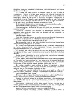 60

presbítero, observou, dei xando-lhe perceber o constrangimento com que o
recebia na intimidade:
     — A morte de Varro acirrou na família, com o é justo, o ódio ao
Cristianismo. Taciano foi criado pela genitora na extrema veneração às
divindades. A senhora costuma dizer que preparou o filho para combater a
mistificação gallleia e não oculta o pro pósito de fazê-lo sustentáculo da
munificência imperial. Respeito, assim, a sua cooperação, na qual Pontimiana
deposita a maior confiança, contudo, sinto -me no dever de rogar-lhe cautela, a
fim de que o rapaz não se sinta ofendido em seus prin cípios.
     O abnegado irmão dos pobres não se surpre endeu com a observação.
     Não obstante sentido, agradeceu a advertência.
     Que não faria para demorar -se, ali, junto ao doente que ansiava por asilar
nos seus braços?
     Ocupou-se, carinhoso, em ministrar as bebera gens indicadas pelo
facultativo, esforçando-se, com todos os recursos de que dispunha, na
enfermagem completa.
     Taciano piorava sempre.
     Noite alta, Alésio e a esposa se recolheram, recomendando a três escravos
prestimosos se revezassem no trabalho noturno de assistência.
     O irmão Corvino, porém, não arredou pé do l eito.
     Demorava-se o moço na fase culminante da febre insidiosa. A escarlatina
complicada atingira o período de invasão.
     Por trinta horas consecutivas, o religioso, en tre a força da fé e a abnegação
do amor, acompanhou-o, com desvelada ternura, conquistan do o
reconhecimento de todos os circunstantes.
     No segundo dia, a erupção surgiu em manchas pequenas e vermelhas,
começando no tórax, e, por várias semanas, o rapaz foi objeto de meticulosa
atenção.
     Muitas vezes, velando-lhe o sono, em lágrimas, o presbíter o afagava-o,
paternalmente, e sofria a tentação de revelar -se.
     Como, porém, abrir uma guerra de morte con tra Cíntia? não esposara ele
no Evangelho um novo modo de ser? que testemunho de lealdade ao Cristo
poderia afirmar, semeando ódio e amar gura no espírito do filho bem-amado?
adiantaria a Taciano qualquer atitude, tendente a impor -lhe afeição?
     Em muitas ocasiões, orou, pedindo a Jesus o inspirasse, e vezes
frequentes contemplou o velho Corvino, em sonho, aconselhando -o a extrema
renúncia, qual se lhe trouxesse a resposta do Alto.
     Na posição de expositor da Boa Nova, acha va-se ligado a milhares de
pessoas, que lhe buscavam o exemplo e a palavra por respeitáveis di retrizes.
     Não podia, desse modo, hesitar.
     Grande era o amor pelo filho, no entanto, o amo r sublime do Mestre era
maior e devia conservá-lo digno, nas responsabilidades supremas.
     Quando o enfermo recuperou a lucidez, abra çou-o, reconhecidamente,
nele identificando, não só o jardineiro chefe da casa, mas também o benfeitor
inesquecível.
     Sentindo-se infinitamente atraído para aquele homem humilde que o
visitava, perseverante, Ta ciano apreciava entreter -se com ele, por longas ho -
ras, em explanações sobre ciência e arte, cultura e filosofia.
     Ligavam-se nos mesmos temas e nas mesmas preferências.
     Discutiam Vergílio e Lucrécio, Lucano e Ho mero, Epicuro e Timeu de
 