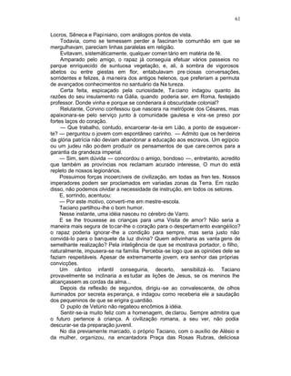 61

Locros, Sêneca e Papi niano, com análogos pontos de vista.
     Todavia, como se temessem perder a fascinan te comunhão em que se
mergulhavam, pareciam linhas paralelas em religião.
     Evitavam, sistemàticamente, qualquer comen tário em matéria de fé.
     Amparado pelo amigo, o rapaz já conseguia efetuar vários passeios no
parque enriquecido de suntuosa vegetação, e, ali, à sombra de vigorosos
abetos ou entre giestas em flor, entabulavam pre ciosas conversações,
sorridentes e felizes, à ma neira dos antigos helenos, que preferiam a permuta
de avançados conhecimentos no santuário da Na tureza.
     Certa feita, espicaçado pela curiosidade, Ta ciano indagou quanto às
razões do seu insulamento na Gália, quando poderia ser, em Roma, festejado
professor. Donde vinha e porque se condenara à obscuridade colonial?
     Relutante, Corvino confessou que nascera na metrópole dos Césares, mas
apaixonara-se pelo serviço junto à comunidade gaulesa e vira -se preso por
fortes laços do coração.
     — Que trabalho, contudo, encarcerar -te-ia em Lião, a ponto de esquecer -
te? — perguntou o jovem com espontâneo carinho. — Admito que os herdeiros
da glória patrícia não deviam abandonar a educação aos escravos. Um egípcio
ou um judeu não podem produzir os pensamentos de que care cemos para a
garantia da grandeza imperial.
    — Sim, sem dúvida — concordou o amigo, bondoso —, entretanto, acredito
que também as províncias nos reclamam acurado interesse, O mun do está
repleto de nossos legionários.
    Possuimos forças incoercíveis de civilização, em todas as fren tes. Nossos
imperadores podem ser proclamados em variadas zonas da Terra. Em razão
disso, não podemos olvidar a necessidade de instrução, em todos os setores.
    E, sorrindo, acentuou:
    — Por este motivo, converti-me em mestre-escola.
    Taciano partilhou-lhe o bom humor.
    Nesse instante, uma idéia nasceu no cérebro de Varro.
    E se lhe trouxesse as crianças para uma Visita de amor? Não seria a
maneira mais segura de to car-lhe o coração para o despertam ento evangélico?
o rapaz poderia ignorar -lhe a condição para sempre, mas seria justo não
convidá-lo para o banquete da luz divina? Quem adivinharia as vanta gens de
semelhante realização? Pela inteligência de que se mostrava portador, o filho,
naturalmente, impusera-se na família. Percebia-se logo que as opiniões dele se
faziam respeitáveis. Apesar de extremamente jovem, era senhor das próprias
convicções.
    Um cântico infantil conseguiria, decerto, sensibilizá -lo. Taciano
provavelmente se inclinaria a es tudar as lições de Jesus, se os meninos lhe
alcançassem as cordas da alma...
     Depois da reflexão de segundos, dirigiu -se ao convalescente, de olhos
iluminados por secreta es perança, e indagou como receberia ele a saudação
dos pequeninos de que se erigira g uardião.
     O pupilo de Vetúrio não regateou encômios à idéia.
     Sentir-se-ia muito feliz com a homenagem, de clarou. Sempre admitira que
o futuro pertence à criança. A civilização romana, a seu ver, não podia
descurar-se da preparação juvenil.
     No dia previamente marcado, o próprio Taciano, com o auxílio de Alésio e
da mulher, organizou, na encantadora Praça das Rosas Rubras, deliciosa
 