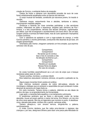 62

criação de Corvino, o ambiente festivo da recepção.
     Cestos de frutos e cântaros com abundante provisão de suco de uvas
foram artisticamente espalhados entre os bancos de mármore.
     O corpo musical da herdade, constituído por escravos jovens, foi trazido à
reunião.
     Garbosos moços, empunhando liras e alaúdes, tambores e sistros,
improvisavam melodias alegres.
     Dividia-se a fazenda em duas correntes partidárias: a dos servidores
cristãos, inflamados de júbilo e esperança, dirigidos pelo otimismo de Pon -
timiana, e a dos cooperadores, devotos dos deuses olímpicos, capitaneados
por Alésio, que não en xergavam o acontecimento com bons olho s. De um lado,
surgiam preces e sorrisos de fraterni dade, mas de outro apareciam impropérios
e rostos sombrios.
     Com a sabedoria do apóstolo e com a inge nuidade da criança, o irmão
Corvino penetrou o recinto perfumado, conduzindo três dezenas de pe tizes, em
singela apresentação.
     Orientados pelo mentor, chegaram cantando um hino simples, que exprimia
caricioso voto de paz.

                                Companheiro,
                                Companheiro!
                          Na senda que te conduz,
                         Que o Céu te conceda a vida
                         As bênçãos da Eterna Luz!...
                                Companheiro,
                                Companheiro!
                            Recebe por saudação
                           Nossas flores de alegria
                            No vaso do coração...

     As vozes humildes assemelhavam -se a um coro de anjos que o bosque
recebesse pelas asas do vento.
     Taciano acolheu, bondoso, a colmeia infantil.
     Dois bailarinos executaram números cômicos, en quanto a petizada se ria,
feliz.
     Alguns jogos inocentes foram postos em prática.
     Seis meninos recitaram poesias de nobre deli cadeza, através de
monólogos e diálogos que en cantaram a assembléia da qual constavam muitas
dezenas de escravos em trajes festiv os.
     Em certo momento, Taciano tomou a palavra, referindo -se aos ideais da
pátria e da raça, no en grandecimento da Humanidade.
     Logo após, a merenda farta espalhou o con tentamento culminante.
     O prestimoso jardineiro que se fizera o afor tunado credor de tantas
atenções, trouxe ao jovem patrício o menor da turma. Era Silvano, um me nino
de cinco anos apenas, filho de um legionário que morrera no porto. A desditosa
viúva, atacada pela peste, confiara -lhe o garoto, semanas antes.
     Taciano abraçou-o, com sincera ternura, dirigindo-lhe a palavra,
carinhosamente.
     O irmão Corvino declarou que lhe cabia provi denciar o regresso das
crianças e, por isso, desig nava Silvano para dizer uma prece pela felicidade do
 