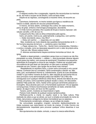64

préstimos.
     O religioso aceitou-lhe a cooperação, rogando -lhe reconduzisse os meninos
ao lar, de modo a ocupar -se de Silvano, como se fazia mister.
     Dispôs-se ao regresso, conchegando a inocente vítima, de encontro ao
peito.
     Caminhava, lentamente, no trecho isolado que ligava a residência de
Vetúrio à cidade, absorto em escuros pressentimentos.
     O menino, de tórax aberto, confrangia -lhe a alma. Em dado moment o,
parou de gritar, embora a hemorragia prosseguisse, abundante.
     O irmão Corvino percebeu -lhe a queda de forças e buscou repousar, sob
vetusto carvalho, a fim de ouvi -lo.
     O pequerrucho fitou nele os olhos embaciados pela agonia...
     Varro, em pranto, inclinou-se, paternalmente. e perguntou, com carinho:
     — Estás recordando Jesus, meu filho?
      — Estou sim senhor... — respondeu em voz débil.
      Mas, revelando-se muito distante das questões transcendentes da fé —
flor humana sequiosa de ternura —, exclamou para o benfeitor:
      — Papai, abrace-me... Tenho frio... Quinto Varro compreendeu. Estreitou -
o contra o coração, como se dese jasse aquecê-lo com o calor da própria alma.
      Tudo em vão. Silvano estava morto.
      O doloroso acontecimento traçava sombrios horizontes ao futuro da
igreja.
      Abatido e desencantado, o presbítero pergun tava a si mesmo se não fôra
precipitado na visita. Entretanto — refletia —, seria leviandade oferecer alguem
o que possui de melhor, com pureza de sentimento? Guardava nos pequenos
aprendizes do Evangelho a coroa do seu trabalho. Poderia ser acusado pela
circunstância de tudo fazer por des pertar um filho para a verdade? Como
entender-se com Taciano, sem tanger -lhe as fibras mais íntimas?
      Restabelecido no equilíbrio físico, o jovem seria convocado à vid a social
intensa. Conhecer-lhe-ia o ministério. Seria constrangido a decidir -se. Não
seria, pois, aconselhável informá -lo, indiretamente, quanto às suas atividades
cristãs? e que melhor maneira de fazê -lo, além daquela de apre sentar-lhe os
seus princípios numa demonstração prática de trabalho? Se o filho não
conseguisse ouvir qualquer referência à Boa Nova, através dos lábios de uma
criança, em prece, como suportaria qualquer alusão a Jesus, em discussões
estéreis? Não podia ele, Varro, hesitar entre qual quer sentimento pessoal e o
Evangelho. Seus deveres para com a Humanidade superavam -lhe as ligações
consanguíneas. Embora reconhecesse semelhante ver dade, entendia lícito
operar, de algum modo, em favor do filho querido.
     Taciano, porém, mostrara -se impermeável e rígido.
     Parecia muito distante de qualquer acesso àprópria justiça.
     Petrificara-se-lhe a mente no orgulho racial e na falsa cultura. Pela
explosão de cólera a que se atirara, ao ouvir a simples enunciação do nome do
Cristo, denunciara o antagonis mo talvez irremediável que os separava...
     Profundamente consternado, entregou -se ao refúgio da oração.
     Na comunidade evangélica ninguém comentou desfavoràvelmente os
tristes sucessos que redun daram na morte da criança. O irmão Corvino era
demasiadamente respeitado para provocar qualquer crítica desairosa à sua
conduta.
     Nos ajuntamentos da cidade, contudo, o assun to crescia esfervilhante.
 
