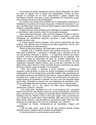 65

     As correntes de opinião nascidas em casa de Vetúrio distendiam -se, agora,
por todos os lugares. Para a maioria dos es pectadores, Taciano era apre -
sentado na condição de um herói, empunhando o gládio vingador das
divindades olímpicas, mas para o grupo simpatizante do Cristianismo surgia
como símbolo terrível de novas perseguições.
     Os cristãos comumente eram acusados de en cantamentos vergonhosos e
detestáveis e de práticas de bruxaria, das quais o infanticídio fazia parte. E, por
isso, não faltou quem visse na morte de Silvano alguma coisa relacionada com
feitiçaria e operações mágicas.
     Quadros terríveis foram pintados pe la imaginação do populacho exaltado e
a viúva Mércia, mãe do menino morto, foi convocada à acusação.
     Nessa atmosfera asfixiante, o filho de Cíntia começou a receber a visita de
romanos destacados, que lhe felicitavam o espírito reacionário e vigi lante.
Revigorado por semelhantes aplausos, sen tia-se o rapaz habilitado para
atuação de maior vulto.
     O próprio questor Quirino Eustásio, velho pa trício aposentado das lides
políticas, mas influente junto à Propretura da Gália Lugdunense, veio ter com
ele para saudações em estilo pomposo.
      Dentre os assuntos tratados, não podia faltar o tema preferido.
      —Acredito que a mocidade romana não po deria enviar-nos à província
mais digno embaixador — encareceu o cortesão, com o calculado tim bre de
voz das pessoas entregues à bajulice. — A deplorável doutrina dos judeus
proscritos insinua-se assustadoramente, ameaçando -nos as tradições. Esta
cidade vive cheia de anacoretas da Ásia, de profetas vagabundos, de
pregadores e fantasmas. Domiciliado aqui, desde os bons tempos de nosso
magnânimo imperador Séptimo Severo, que os deu ses conservam em sua
glória divina, posso afirmar a minha convicção de que o movimento não passa
de loucura coletiva, capaz de arrastar -nos à perdição.
      —Sim, sem dúvida — observou o jovem satisfeito —, compete-nos
recuperar o culto da pá tria. A nosso ver, grande conjugação de energias se faz
indispensável, a fim de extinguirmos a qua drilha maléfica. Não compreendo em
que poderia repousar a grandeza de uma doutrina, cujos pro sélitos se mostram
honrados com o cutelo na cer viz. Em Roma, tive conhecimento de muitos pro -
cessos alusivos às repressões e espantei -me com o teor das respostas dessa
gente infeliz. Repudiam os deuses com uma desfaçatez de assombrar. Creio
que as autoridades deveriam promove r um expurgo social, em grande estilo.
      O interlocutor, com o riso irônico de velho fauno, admiràvelmente
apresentado, acentuou, malicioso:
      —Em razão disso, rejubilamo -nos com a sua presença. Se a juventude
patrícia não formular uma reação à altura de nos sas necessidades, ruma remos
para a decadência. A sua coragem na ex pulsão desse renitente Corvino é um
desafogo para nós. Recebi a notícia, como justo regalo. Estou convencido de
que a nossa fé se sente agora menos ofendida. Não vemos com bons olhos
esse homem estranho, cuja procedência é ignorada de todos. Para mim, não
passa de um aventureiro ou de um louco a perturbar -nos o caminho.
     O enteado de Vetúrio, mordiscando -se de curiosidade, indagou com
interesse:
     — Não se sabe, assim, quem é ele? por que mis térios guarda consigo
tamanha cultura a estag nar-se em serviços de jardinagem?
     O interlocutor piscou os olhos astutos e acres centou:
 