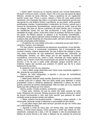 66

     — Quem sabe? insinuou-se no espírito popular com incrível desenvoltura.
Há quem o tome por santo, contudo, inclino -me a crer que não passe de algum
feiticeiro, cercado de seres infernais. Trazia a aparência de um vagabundo
quando surgiu aqui. Pouco a pouco, adquiriu a fama de curar pelas preces
nazarenas, com imposição das mãos, e a primeira casa importante que lhe caiu
nas garras foi a de Artêmio Cimbro, cuja filhinha, ao que dizem, sofria grandes
perturbações mentais. Ex perimentado o tratamento de Corvino, parece que a
menina se impressionou favoràvelmente, recupe rando-se, então, qual se fôra
um milagre. Daí para cá, fêz-se o jardineiro da nobre família, que o in troduziu
em residências outras. Da sua vida pro fissional, é tudo quanto sei. Das
atividades do mago, porém, muito teria a dizer se pudesse. Re fere-se o vulgo a
mil coisas. Se fôssem apenas os plebeus a se mo strarem maravilhados...
Entretanto, temos alguns patrícios ilustres enleados na rede. Dizem alguns que
a palavra dele está reves tida de miraculoso poder, afirmam outros que ele cura
as mais complicadas enfermidades...
      — É estranho ver uma cidade como est a, a desvairar-se por este modo! —
comentou Taciano, com interesse.
      Por isso mesmo, necessitamos de elementos renovadores. A sua decisão,
rechaçando Corvino, é sumamente confortadora. Ele é incompetente para
conduzir crianças, mesmo desprezíveis. Sei que A rtêmio lhe advoga a causa,
mas estou convencido de que poderemos interromper -lhe, doravante, as
mistificações. Zenóbio, um velho amigo que foi alto dignitário da imperial
munificência, comunicou-me, ontem à noite, informado por fontes dignas de
crédito, que o menino morto fôra encaminhado aos dentes do cão pelo próprio
Corvino, a fim de que a malta cristã obtivesse sangue inocente para os
mistérios negros das reuniões que praticam. É notório que ele foi a única
testemunha do ato final...
      E, baixando o tom de voz, perguntou:
      — Teria o dileto amigo observado isso? Seria muito importante registrar o
fato, através de sua própria boca...
      Taciano, de rosto esfogueado, a exprimir o cho que de contraditórias
emoções, esclareceu, presto:
      — Nada posso adiantar nesse sentido. Quando ouvi o nome do crucificado,
a revolta subiu-me à cabeça. Não tive olhos senão para defender a nossa
propriedade contra a influência pestilencial. Determinei a soltura do cão de
guarda, possuído de extrema desesperação. Não me cabe, por is so, asseverar
aquilo que não verifiquei por mim mesmo.
      Quirino, porém, mordeu os lábios, contrariado, e ajuntou:
      — Fique certo, contudo, de que as coisas não terão ocorrido de outro
modo. Reajamos em con junto. Nossos escravos não podem continuar à mercê
de bruxos inconscientes e nem será lícito permitir que pessoas de nossa
condição social se deixem embair sem defesa...
      — Nisso, achamo-nos de pleno acordo — salientou o rapaz, resoluto —; de
minha parte, pretendo corrigir e selecionar a comunidade de serv idores.
     — E que plano traçou para esse serviço? gos taria de agir em minha casa
com uniformidade de vistas.
     — Aguardo a vinda de meus pais, em breves dias, que trarão consigo
Helena, a minha futura esposa. Como passarei a residir aqui depois do meu
casamento, antecipei-me a eles, a fim de adaptar a vida da propriedade aos
hábitos de minha família e de modo a afeiçoar-me às usanças da provín cia.
 