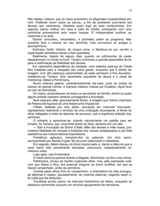 67

Não desejo, todavia, que os meus encontrem os disparates surpreendidos por
mim. Pretendo reunir todos os servos, a fim de prestarem jura mento aos
deuses que veneramos. Afastarei quem fugir ao justo compromisso. Em
seguida, penso instituir em casa o culto de Cíbele, começando com uma
cerimônia processional pelo nosso bosque. É indispensável purificar os
costumes e os ares.
     Quirino concordou, entusiástico, e prometeu aderir ao programa. Não
somente faria o mesmo em seu domicílio, mas convocaria os amigos a
acompanhá-lo.
     Estimava Opílio Vetúrio, de longos anos, e felicitava -se por ver-lhe a
organização doméstica zelosa e bem guardada.
     Realmente, depois de alguns dias, quando os sofrimentos da peste
desapareciam no olvido co mum, Taciano promoveu a grande assembléia do lar
para a reafirmação de fidelidade aos deuses.
     Em vastíssima dependência da herdade, uma soberba está tua de Cíbele
fôra instalada para a recepção dos votos gerais, enquanto que à direita da
imagem, num alto palanque paramentado de seda carmezim e fios dourados,
instalaram-se Taciano, dois sacerdotes populares da deusa e o casal de
mordomos, Alésio e Pont imiana.
     Numa extensa galeria, consideravelmente ele vada, junto às portas de
acesso ao grande recinto, a nobreza citadina, trazida por Eustásio, rejubi lava-
se com as cerimônias.
     Em baixo, acotovelavam -se todos os servidores da família, dentre os quais
alguns artistas repetiam cânticos consagrados à divindade.
     Num pequeno altar, graciosamente florido, a imagem que Vetúrio importara
de Pessinunte figurava-se uma testemunha impassível.
     Cíbele, ladeada por dois leões, esculpida em mármore imaculado,
representava realmente o símbolo de uma civilização bruxuleante, à frente do
olhar indagador e triste de dezenas de escravos, sob a orgulhosa exibição dos
senhores.
     O primeiro a aproximar-se, criando naturalmente um padrão para ser
imitado, foi Taciano, que, reve rente diante do ídolo, declarou em voz alta:
     — Sob a invocação da Divina Cíbele, Mãe dos deuses e mãe nossa, juro
irrestrita fidelidade às crenças e tradições dos nossos antepassados e per feita
obediência aos nossos eternos imperadores.
     Frenéticos aplausos coroaram-lhe as palavras. Um hino sacro,
acompanhado por flautas frí gias, fêz-se ouvir cadenciado e melodioso.
     Em seguida, Alésio desceu do trono improvi sado e, dando a idéia de que a
cena havia sido previamente estudada, pronunciou respeitosamente os
mesmos votos.
     Logo após, veio Pontimiana.
     A nobre senhora parecia doente e fatigada. Adivinhava -se-lhe a luta íntima.
     Palidíssima, enviou ao marido suplicante olhar, mas, pela expressão rude
com que Alésio a fitou, era possível imaginar os duros conflitos em que se
haviam empenhado, antes da cerimônia...
     Contida pelos olhos frios do companheiro, a orientadora da casa enxugou
as lágrimas e repetiu, pausadamente, as mesmas palavras, negando assim a
fé cristã que lhe atribuíam.
     Triunfante sorriso pairou na más cara fisionômica de Alésio, enquanto se
alastrava cochichado sussurro em enorme agrupamento de servidores.
 