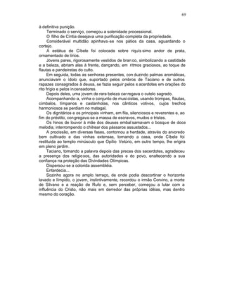 69

à definitiva punição.
      Terminado o serviço, começou a solenidade processional.
      O filho de Cíntia desejava uma purificação completa da propriedade.
      Considerável multidão apinhava -se nos pátios da casa, aguardando o
cortejo.
      A estátua de Cíbele foi colocada sobre riquís simo andor de prata,
ornamentado de lírios.
     Jovens pares, rigorosamente vestidos de bran co, simbolizando a castidade
e a beleza, abriam alas à frente, dançando, em rítmos graciosos, ao toque de
flautas e pandeiretas do culto.
     Em seguida, todas as senhoras presentes, con duzindo palmas aromáticas,
anunciavam o ídolo que, suportado pelos ombros de Taciano e de outros
rapazes consagrados à deusa, se fazia seguir pelos s acerdotes em orações do
rito frígio e pelos incensadores.
     Depois deles, uma jovem de rara beleza car regava o cutelo sagrado.
     Acompanhando-a, vinha o conjunto de musi cistas, usando trompas, flautas,
címbalos, tímpanos e castanholas, nos cânticos votivos, cujos trechos
harmoniosos se perdiam no matagal.
     Os dignitários e os principais vinham, em fila, silenciosos e reverentes e, ao
fim do préstito, congregava-se a massa de escravos, mudos e tristes.
     Os hinos de louvor à mãe dos deuses embal samavam o bosque de doce
melodia, interrompendo o chilrear dos pássaros assustados...
     A procissão, em diversas fases, contornou a herdade, através do arvoredo
bem cultivado e das vinhas extensas, tornando a casa, onde Cíbele foi
restituida ao templo minúsculo que Opílio Vetúrio, em outro tempo, lhe erigira
em pleno jardim.
     Taciano, tomando a palavra depois das preces dos sacerdotes, agradeceu
a presença dos religiosos, das autoridades e do povo, enaltecendo a sua
confiança na proteção das Divindades Olímpicas.
     Dispersou-se a colorida assembléia.
     Entardecia...
     Sozinho agora no amplo terraço, de onde podia descortinar o horizonte
lavado e límpido, o jovem, instintivamente, recordou o irmão Corvino, a morte
de Silvano e a reação de Rufo e, sem perceber, começou a lutar com a
influência do Cristo, não mais em derredor das próprias idéias, mas dentro
mesmo do coração.
 