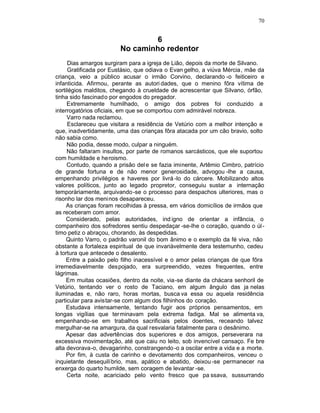 70


                                6
                        No caminho redentor
     Dias amargos surgiram para a igreja de Lião, depois da morte de Silvano.
     Gratificada por Eustásio, que odiava o Evan gelho, a viúva Mércia, mãe da
criança, veio a público acusar o irmão Corvino, declarando -o feiticeiro e
infanticida. Afirmou, perante as autori dades, que o menino fôra vítima de
sortilégios malditos, chegando à crueldade de acrescentar que Silvano, órfão,
tinha sido fascinado por engodos do pregador.
     Extremamente humilhado, o amigo dos pobres foi conduzido a
interrogatórios oficiais, em que se comportou com admirável nobreza.
     Varro nada reclamou.
     Esclareceu que visitara a residência de Vetúrio com a melhor intenção e
que, inadvertidamente, uma das crianças fôra atacada por um cão bravio, solto
não sabia como.
     Não podia, desse modo, culpar a ninguém.
     Não faltaram insultos, por parte de romanos sarcásticos, que ele suportou
com humildade e heroismo.
     Contudo, quando a prisão del e se fazia iminente, Artêmio Cimbro, patrício
de grande fortuna e de não menor generosidade, advogou -lhe a causa,
empenhando privilégios e haveres por livrá -lo do cárcere. Mobilizando altos
valores políticos, junto ao legado propretor, conseguiu sustar a internação
temporàriamente, arquivando -se o processo para despachos ulteriores, mas o
risonho lar dos meninos desapareceu.
     As crianças foram recolhidas à pressa, em vários domicílios de irmãos que
as receberam com amor.
     Considerado, pelas autoridades, ind igno de orientar a infância, o
companheiro dos sofredores sentiu despedaçar -se-lhe o coração, quando o úl -
timo petiz o abraçou, chorando, às despedidas.
     Quinto Varro, o padrão varonil do bom ânimo e o exemplo da fé viva, não
obstante a fortaleza espiritual de que invariàvelmente dera testemunho, cedeu
à tortura que antecede o desalento.
     Entre a paixão pelo filho inacessível e o amor pelas crianças de que fôra
irremediavelmente despojado, era surpreendido, vezes frequentes, entre
lágrimas.
     Em muitas ocasiões, dentro da noite, via-se diante da chácara senhoril de
Vetúrio, tentando ver o rosto de Taciano, em algum ângulo das ja nelas
iluminadas e, não raro, horas mortas, busca va essa ou aquela residência
particular para avistar-se com algum dos filhinhos do coração.
     Estudava intensamente, tentando fugir aos próprios pensamentos, em
longas vigílias que terminavam pela extrema fadiga. Mal se alimenta va,
empenhando-se em trabalhos sacrificiais pelos doentes, receando talvez
mergulhar-se na amargura, da qual resvalaria fatalmente para o desânimo.
     Apesar das advertências dos superiores e dos amigos, perseverara na
excessiva movimentação, até que caiu no leito, sob invencível cansaço. Fe bre
alta devorava-o, devagarinho, constrangendo -o a oscilar entre a vida e a morte.
     Por fim, à custa de carinho e devotamento dos companheiros, venceu o
inquietante desequilíbrio, mas, apático e abatido, deixou -se permanecer na
enxerga do quarto humilde, sem coragem de levantar -se.
     Certa noite, acariciado pelo vento fresco que pa ssava, sussurrando
 