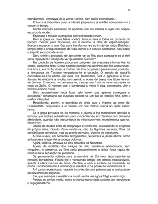71

brandamente, lembrava ele o velho Corvino, com maior intensidade...
      O luar e a atmosfera pura, a câmara pequena e a solidão compeliam -no a
recuar no tempo.
      Sentia imensas saudades do apóstolo que lhe tomara o lugar nos braços
escuros da morte...
      Esposara a missão evangélica com extremado fervor.
      Dera à igreja os mais belos sonhos. Renun ciara a todos os prazeres do
homem comum, para favorecer, em si mesmo, a obra da espiritualização.
Buscara esquecer o que fôra, para transformar -se no irmão de todos. Dividira o
tempo entre o enriquecimento da vida interior e o serviço constante, mas trazia
o espírito sequioso de amor.
      Seria crime o propósito de aproximar -se do filho para consagrar -se a ele?
seria reprovável o desejo de ser igualmente quer ido?
      Na condição de homem, procurara compreen der a esposa e honrar-lhe, no
íntimo, a escolha feita. Cíntia poderia transitar no caminho que lhe aprouvesse.
Era livre e, em razão disso, a mulher não Lhe ocupava o pensamento, contudo,
a lembrança de Taciano vergastava-lhe o coração. O anseio de ajudá-lo
convertera-se-Lhe nalma em idéia fixa. Realmente, vira -o agressivo e cruel.
Jamais lhe olvidaria a revolta, em ouvindo o nome de Jesus nos lábios tenros
de Silvano. Entretanto — pensava —, o rapaz era fruto da falsa educação na
casa de Opílio. O homem que o condenara à morte fí sica, sentenciara-Lhe o
filhinho à morte moral.
      Seria aconselhável nada fazer pelo jovem que apenas começava a
existência? constituiria ato cul poso devotar-se um pai ao próprio filho, com a
melhor intenção?
      Recordando, porém, a grandeza do ideal que o impelia ao amor da
Humanidade, perguntava a si mesmo por que motivo queria ao rapaz assim
tanto...
      Se a igreja povoava-se de meninos e jovens a lhe merecerem atenção e
ternura, que razões subsistiriam para concentrar -se em Taciano com tamanha
afetividade, quando não desconhecia os intransponíveis impedimentos que os
separavam.
      Depois de muitos anos de resignação e herois mo, auscultando os enigmas
da própria alma, Quinto Varro rendia-se, não às lágrimas serenas, filhas da
sensibilidade comovida, mas ao pranto convulso. vizinho do desespero.
      A brisa suave, em correntes refrigerantes, pe netrava a janela aberta, como
se buscasse afagar-lhe a cabeça dolorida...
      Agora, todavia, alheava-se dos encantos da Natureza.
      Apesar da multidão dos amigos de Lião, sen tia-se abandonado, sem
ninguém... A presença do filho seria provavelmente a única força capaz de
restituir-lhe a sensação de plenitude.
      De pensamento voltado para a memória de Cor vino, recordava-lhe os
minutos derradeiros. Fala ra-lhe o venerando amigo, em termos inesquecíveis,
quanto à sobrevivência da alma. Alentara -o com a certeza da irrealidade da
morte. Consolidara-lhe a confiança e investira -o na posse de imorredoura fé.
      Ah! como necessitava, naquele instante, de uma palavra que o arrebatasse
ao torvelinho de angústia!
      Ele, que ensinara a resistência moral, sentia -se agora frágil e enfermiço.
      Pensou no amigo morto, como a criança trans viada suspira por reencontrar
o regaço materno...
 