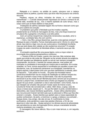 72

     Relegado a si mesmo, na solidão do quarto, soluçava com a cabeça
dobrada sobre os joelhos, quando notou que leve mão lhe pousava nos ombros
recurvos.
     Perplexo, ergueu os olhos, inchados de chorar. e — oh! surpresa
maravilhosa! — o ancião desencarnado regressara do túmulo e achava -se ali,
diante dele, revestido de luz... Era o mesmo apóstolo de outro tempo, mas o
corpo como que se fizera diáfano e mais jovem.
      Irradiações de safirina claridade fulgiam -lhe na fronte e desciam como que
em jorro sublime do coração.
      O presbítero quis gritar a felicidade que lhe invadia o espírito,
prosternando-se à frente do mensageiro do Céu, mas uma força incoercível
emudecia-lhe a garganta e chumbava -o ao leito pobre.
      Com um sorriso inexprimível, traduzindo me lancolia e saudade, amor e
esperança, a entidade falou -lhe com carinho:
      —Varro, meu filho, porque desanimas, quan do a luta apenas começa?
Reergue-te para o trabalho. Fomos chamados para servir. Divino é o amor das
almas, laço eterno a ligar -nos uns aos outros para a imortalidade triunfante,
mas que será desse dom celeste se não soubermos renunciar? O coração
incapaz de ceder a benefício da felicidade alheia, é semente seca que não
produz.
      O emissário espiritual fêz uma pausa ligeira, como a impor ordem à
enunciação dos próprios pensamentos e continuou:
      —Taciano é filho do Criador, quanto nós mes mos. Não reclames dele
aquilo que ainda te não pode dar. Ninguém se faz amado através da exigência.
Dá tudo! aqueles que desejamos ajudar ou sal var nem sempre conseguem
compreender, de pronto, o sentido de nossas palavras, mas podem ser
inclinados ou arrastados à renovação por nossos atos e exemplos. Em muitas
ocasiões, na Terra, somos esquecidos e humilhados por aqueles a quem nos
devotamos, mas, se soubermos perseverar na a bnegação, acendemos no
próprio espírito o abençoado lume com que lhes clarearemos a estrada, além
do sepulcro!... Tudo passa no mundo... Os gritos da mocidade menos
construtiva transformam -se em música de meditação na velhice! Ampara teu
filho que é também nosso irmão na Eterni dade, mas não te proponhas
escravizá-lo ao teu modo de ser! Monstruosa seria a árvore que se pusesse a
devorar o próprio fruto; condenável seria a fonte que tragasse as próprias
águas! Os que amam, sustentam a vida e nela transitam como heróis, mas os
que desejam ser amados não pas sam muitas vezes de tiranos crueis...
Levanta-te! Ainda não sorveste todo o cálice. Além disso, a igreja, casa de
Jesus e nossa casa, espera por ti... Os que lhe batem à porta, consternados e
desiludidos, são nossos familiares igualmente... Esses velhos abandonados
que nos procuram tiveram tam bém pais que os adoravam e filhos que lhes dila -
ceraram o coração... Esses doentes que apelam para a nossa capacidade de
auxiliar conheceram, de perto, a meninice e a graça, a beleza e a ju ventude!...
Nossas dores, meu amigo, não são úni cas. E o sofrimento é a forja
purificadora, onde perdemos o peso das paixões inferiores, a fim de nos
alçarmos à vida mais alta... Quase sempre é na câmara escura da adversidade
que percebemos os raios da Inspiração Divina, porque a saciedade terrestre
costuma anestesiar-nos o espírito...
     O mensageiro fêz breve silêncio, fitou -o com mais ternura, e, em seguida,
acentuou:
 